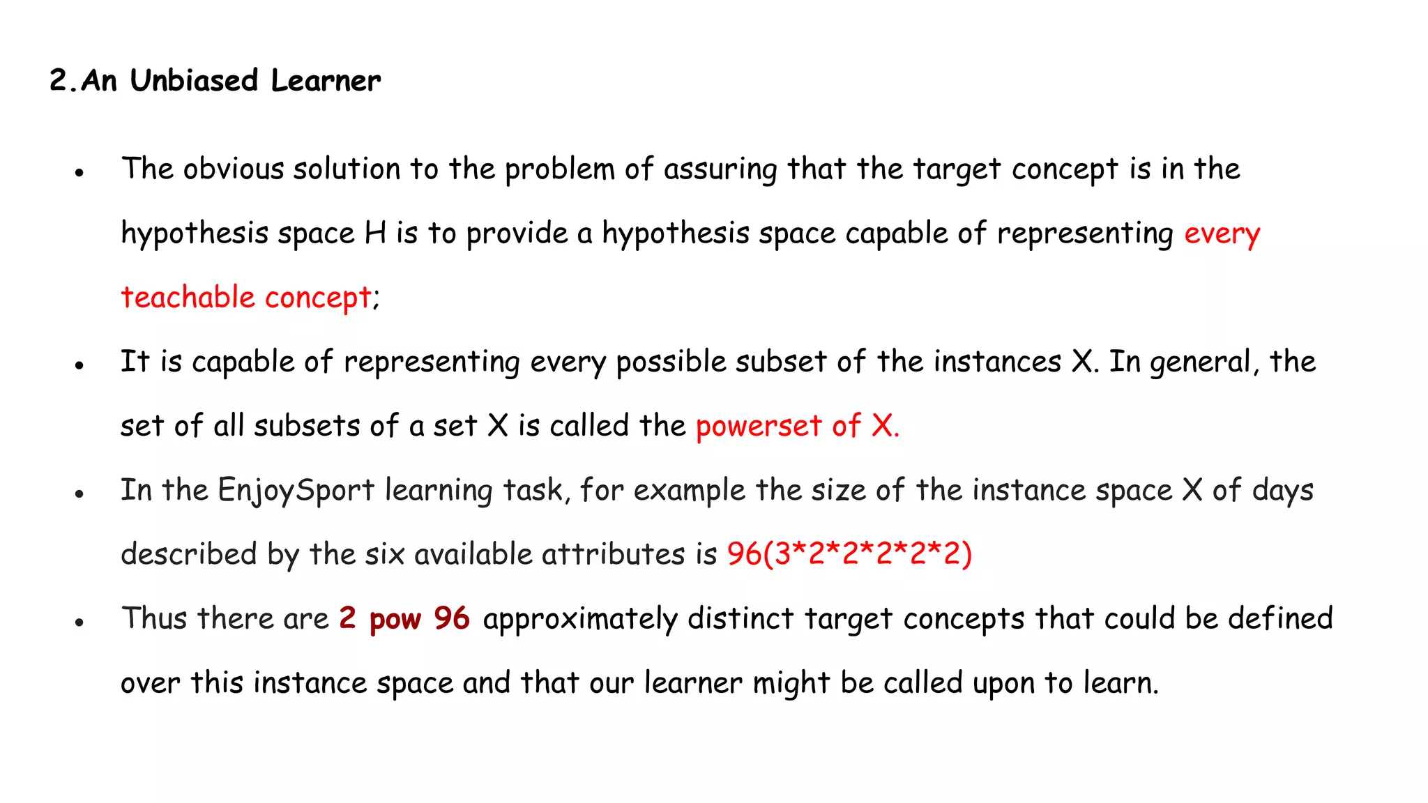 2.An Unbiased Learner
● The obvious solution to the problem of assuring that the target concept is in the
hypothesis space H is to provide a hypothesis space capable of representing every
teachable concept;
● It is capable of representing every possible subset of the instances X. In general, the
set of all subsets of a set X is called the powerset of X.
● In the EnjoySport learning task, for example the size of the instance space X of days
described by the six available attributes is 96(3*2*2*2*2*2)
● Thus there are 2 pow 96 approximately distinct target concepts that could be defined
over this instance space and that our learner might be called upon to learn.
 