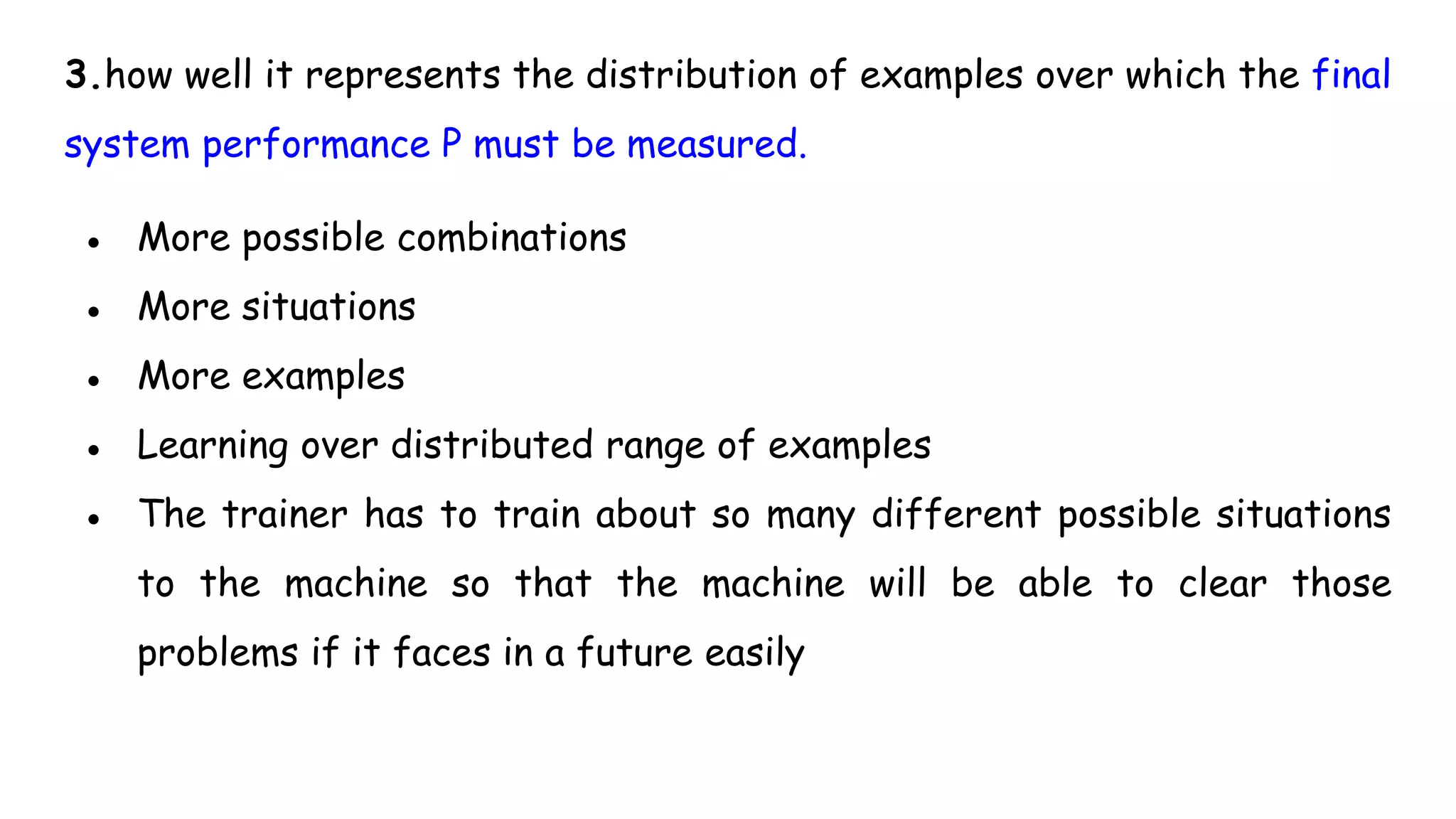 3.how well it represents the distribution of examples over which the final
system performance P must be measured.
● More possible combinations
● More situations
● More examples
● Learning over distributed range of examples
● The trainer has to train about so many different possible situations
to the machine so that the machine will be able to clear those
problems if it faces in a future easily
 