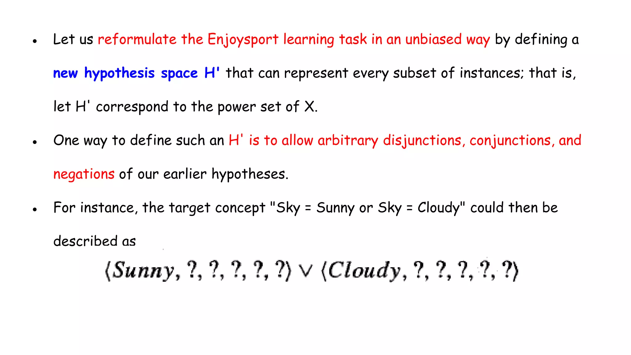 ● Let us reformulate the Enjoysport learning task in an unbiased way by defining a
new hypothesis space H' that can represent every subset of instances; that is,
let H' correspond to the power set of X.
● One way to define such an H' is to allow arbitrary disjunctions, conjunctions, and
negations of our earlier hypotheses.
● For instance, the target concept "Sky = Sunny or Sky = Cloudy" could then be
described as
 