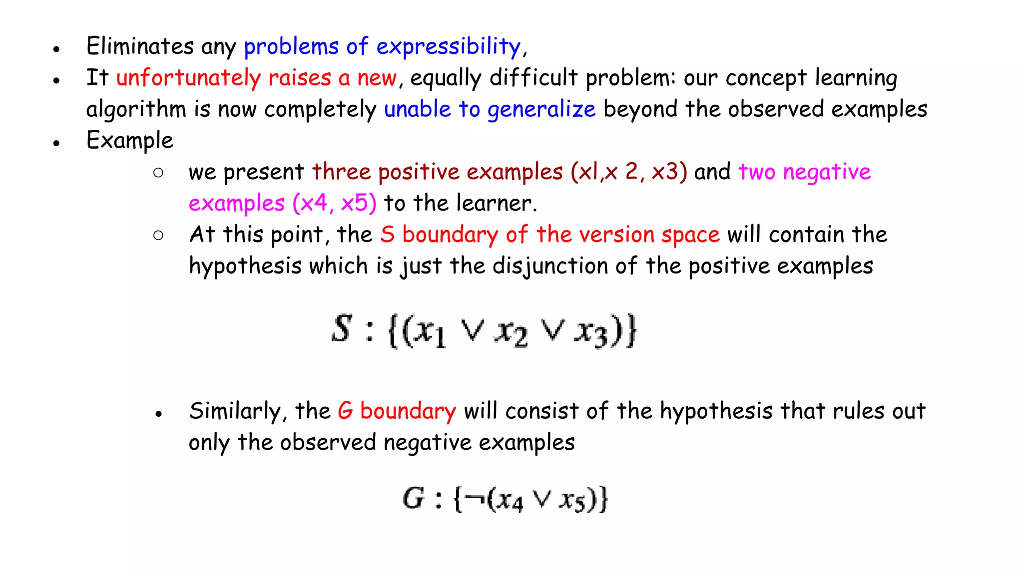 ● Eliminates any problems of expressibility,
● It unfortunately raises a new, equally difficult problem: our concept learning
algorithm is now completely unable to generalize beyond the observed examples
● Example
○ we present three positive examples (xl,x 2, x3) and two negative
examples (x4, x5) to the learner.
○ At this point, the S boundary of the version space will contain the
hypothesis which is just the disjunction of the positive examples
● Similarly, the G boundary will consist of the hypothesis that rules out
only the observed negative examples
 