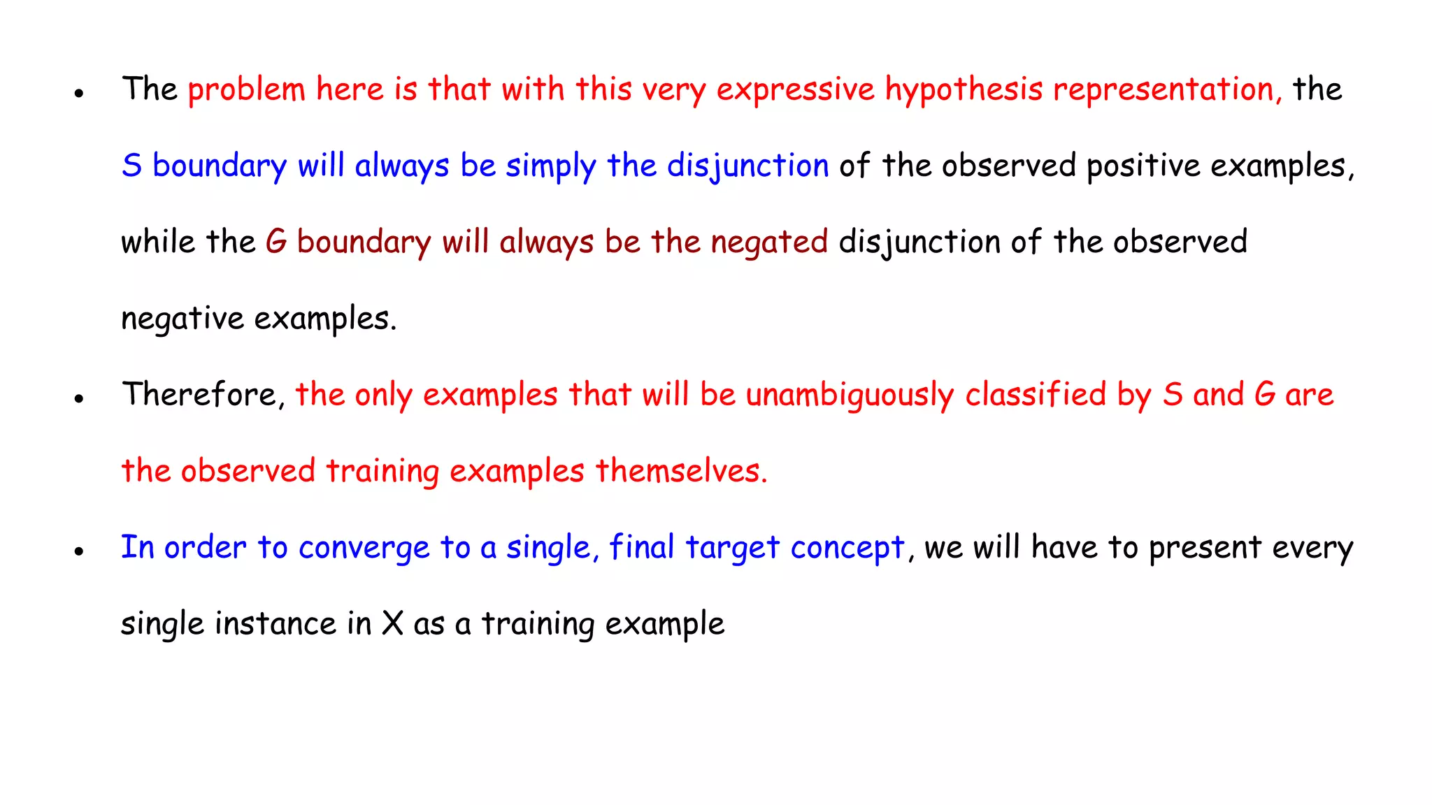 ● The problem here is that with this very expressive hypothesis representation, the
S boundary will always be simply the disjunction of the observed positive examples,
while the G boundary will always be the negated disjunction of the observed
negative examples.
● Therefore, the only examples that will be unambiguously classified by S and G are
the observed training examples themselves.
● In order to converge to a single, final target concept, we will have to present every
single instance in X as a training example
 