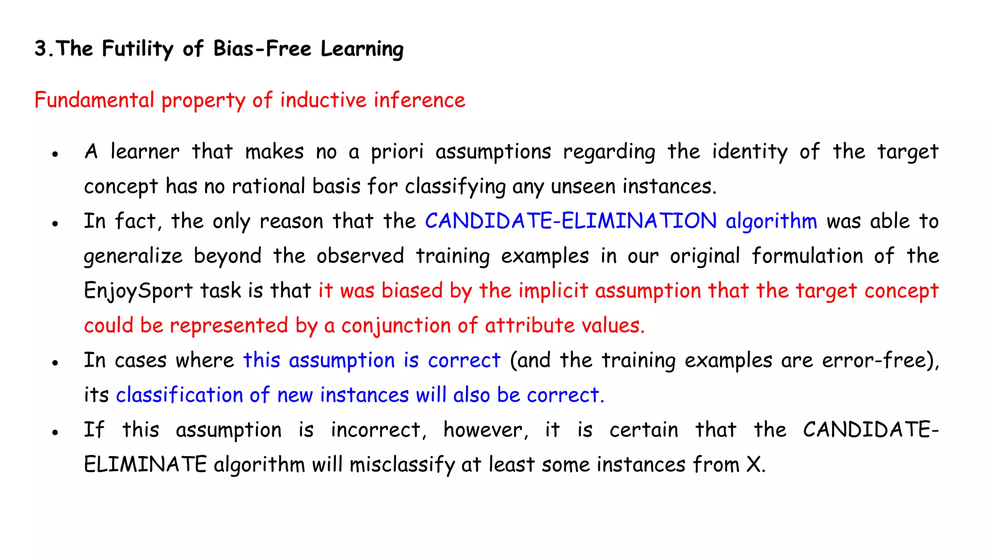 3.The Futility of Bias-Free Learning
Fundamental property of inductive inference
● A learner that makes no a priori assumptions regarding the identity of the target
concept has no rational basis for classifying any unseen instances.
● In fact, the only reason that the CANDIDATE-ELIMINATION algorithm was able to
generalize beyond the observed training examples in our original formulation of the
EnjoySport task is that it was biased by the implicit assumption that the target concept
could be represented by a conjunction of attribute values.
● In cases where this assumption is correct (and the training examples are error-free),
its classification of new instances will also be correct.
● If this assumption is incorrect, however, it is certain that the CANDIDATE-
ELIMINATE algorithm will misclassify at least some instances from X.
 