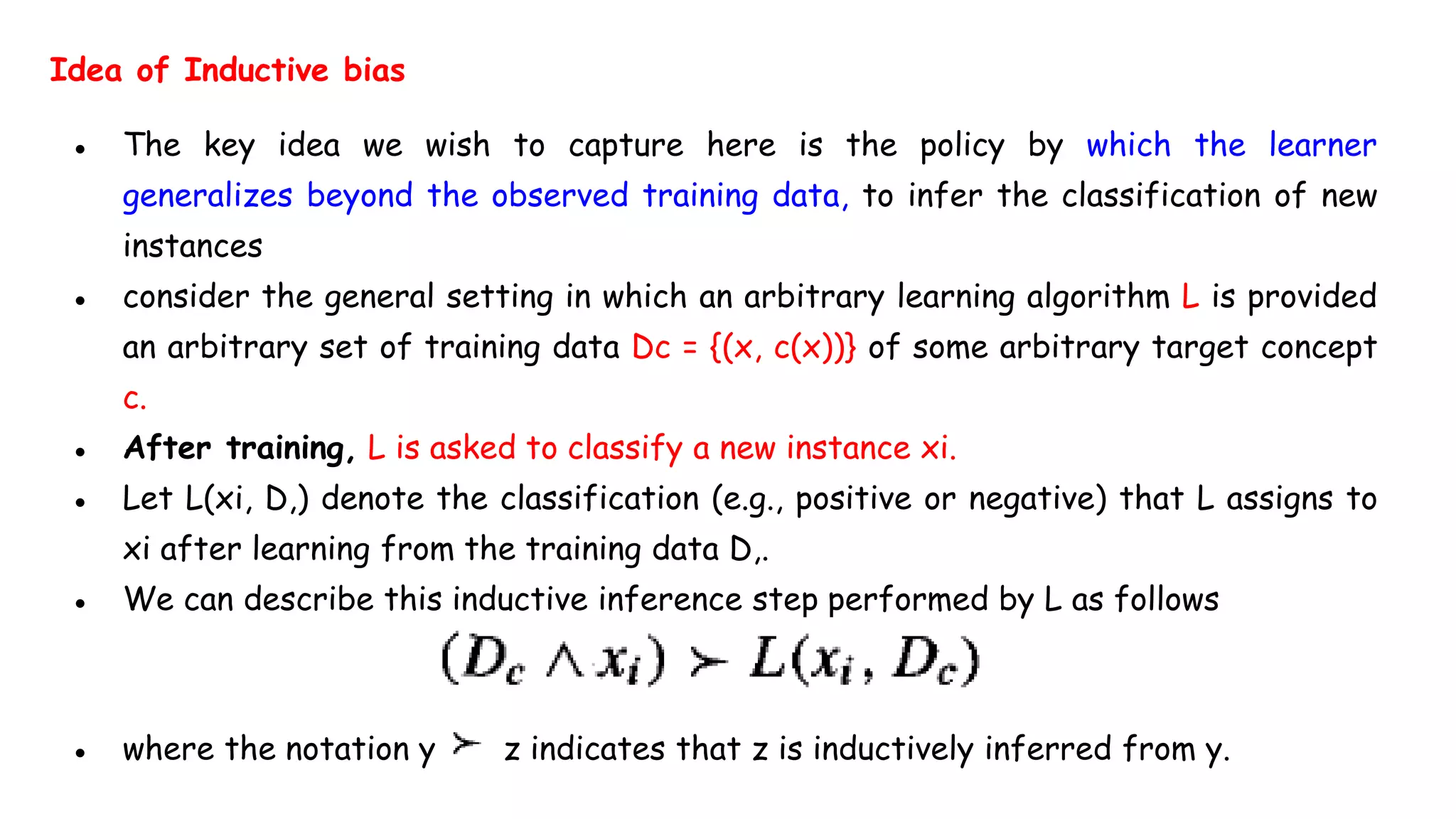 Idea of Inductive bias
● The key idea we wish to capture here is the policy by which the learner
generalizes beyond the observed training data, to infer the classification of new
instances
● consider the general setting in which an arbitrary learning algorithm L is provided
an arbitrary set of training data Dc = {(x, c(x))} of some arbitrary target concept
c.
● After training, L is asked to classify a new instance xi.
● Let L(xi, D,) denote the classification (e.g., positive or negative) that L assigns to
xi after learning from the training data D,.
● We can describe this inductive inference step performed by L as follows
● where the notation y z indicates that z is inductively inferred from y.
 