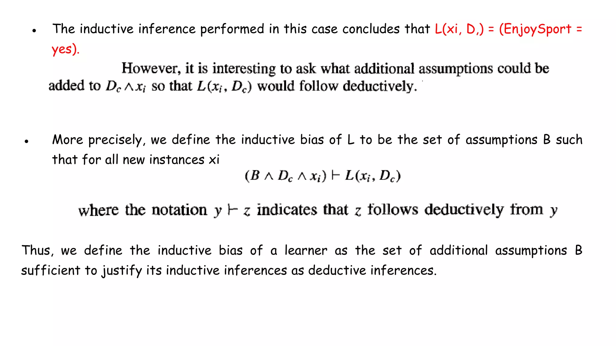 ● The inductive inference performed in this case concludes that L(xi, D,) = (EnjoySport =
yes).
● More precisely, we define the inductive bias of L to be the set of assumptions B such
that for all new instances xi
Thus, we define the inductive bias of a learner as the set of additional assumptions B
sufficient to justify its inductive inferences as deductive inferences.
 