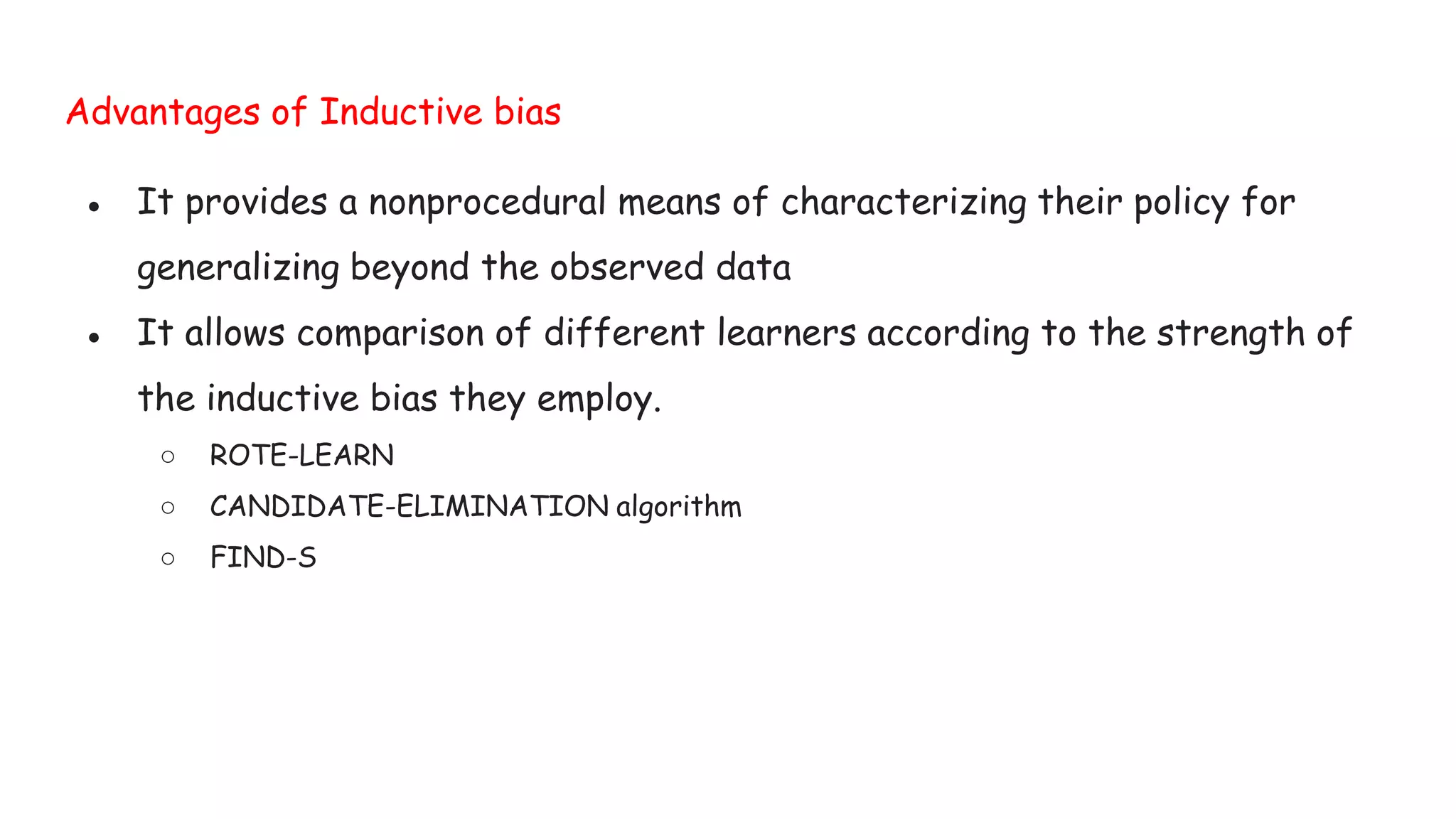 Advantages of Inductive bias
● It provides a nonprocedural means of characterizing their policy for
generalizing beyond the observed data
● It allows comparison of different learners according to the strength of
the inductive bias they employ.
○ ROTE-LEARN
○ CANDIDATE-ELIMINATION algorithm
○ FIND-S
 