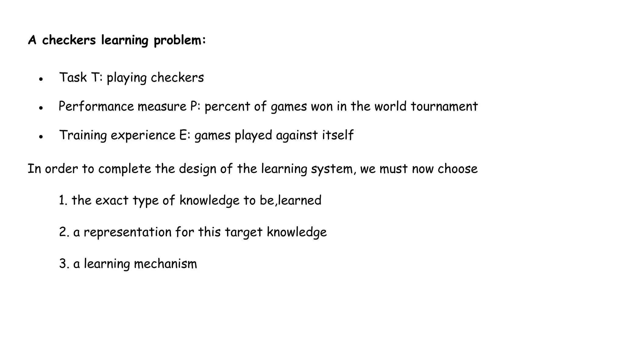 A checkers learning problem:
● Task T: playing checkers
● Performance measure P: percent of games won in the world tournament
● Training experience E: games played against itself
In order to complete the design of the learning system, we must now choose
1. the exact type of knowledge to be,learned
2. a representation for this target knowledge
3. a learning mechanism
 