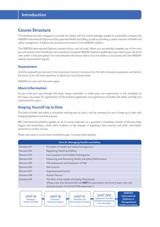 Introduction
8
Course Structure
This textbook has been designed to provide the reader with the core knowledge needed to successfully complete the
NEBOSH International Diploma in Occupational Health and Safety, as well as providing a useful overview of health and
safety management. It follows the structure and content of the NEBOSH syllabus.
The NEBOSH International Diploma consists of four units of study. When you successfully complete any of the units
you will receive a Unit Certificate, but to achieve a complete NEBOSH Diploma qualification you need to pass the three
units within a five-year period. For more detailed information about how the syllabus is structured, visit the NEBOSH
website (www.nebosh.org.uk).
Assessment
Unit IA is assessed by a two-part, three-hour exam. Section A consists of six 10-mark compulsory questions, and Section
B consists of five 20-mark questions, of which you must choose three.
NEBOSH set and mark this exam paper.
More Information
As you work your way through this book, always remember to relate your own experiences in the workplace to
the topics you study. An appreciation of the practical application and significance of health and safety will help you
understand the topics.
Keeping Yourself Up to Date
The field of health and safety is constantly evolving and, as such, it will be necessary for you to keep up to date with
changing legislation and best practice.
RRC International publishes updates to all its course materials via a quarterly e-newsletter (issued in February, May,
August and November), which alerts students to key changes in legislation, best practice and other information
pertinent to current courses,
Please visit www.rrc.co.uk/news/newsletters.aspx to access these updates.
Unit IA: Managing Health and Safety
Element IA1 Principles of Health and Safety Management
Element IA2 Regulating Health and Safety
Element IA3 Loss Causation and Incident Investigation
Element IA4 Measuring and Reviewing Health and Safety Performance
Element IA5 The Assessment and Evaluation of Risk
Element IA6 Risk Control
Element IA7 Organisational Factors
Element IA8 Human Factors
Element IA9 The Role of the Health and Safety Practitioner
(Please note that Element IA9 will NOT be examined in the Unit A exam, but only
assessed as part of the Unit DNI assessment.)
UNIT IA
Managing
Health and Safety
UNIT IB
Hazardous
Substances/Agents
UNIT IC
Workplace and
Work Equipment Safety
NEBOSH
International
Diploma in
Occupational
Health and Safety
UNIT DNI
Application of Health
and Safety Management
in the Workplace
 