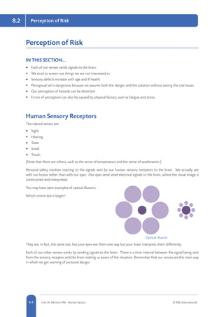 8-8 Unit IA: Element IA8 - Human Factors © RRC International
8.2 Perception of Risk
Perception of Risk
IN THIS SECTION...	
•	 Each of our senses sends signals to the brain.
•	 We tend to screen out things we are not interested in.
•	 Sensory defects increase with age and ill health.
•	 Perceptual set is dangerous because we assume both the danger and the solution without seeing the real issues.
•	 Our perception of hazards can be distorted.
•	 Errors of perception can also be caused by physical factors, such as fatigue and stress.
Human Sensory Receptors
The natural senses are:
•	 Sight.
•	 Hearing.
•	 Taste.
•	 Smell.
•	 Touch.
(Note that there are others, such as the sense of temperature and the sense of acceleration.)
Personal safety involves reacting to the signals sent by our human sensory receptors to the brain. We actually see
with our brains rather than with our eyes. Our eyes send small electrical signals to the brain, where the visual image is
constructed and interpreted.
You may have seen examples of optical illusions.
Which centre dot is larger?
They are, in fact, the same size, but your eyes see them one way but your brain interprets them differently.
Each of our other senses works by sending signals to the brain. There is a time interval between the signal being sent
from the sensory receptor and the brain making us aware of the situation. Remember that our senses are the main way
in which we get warning of personal danger.
Optical illusion
 