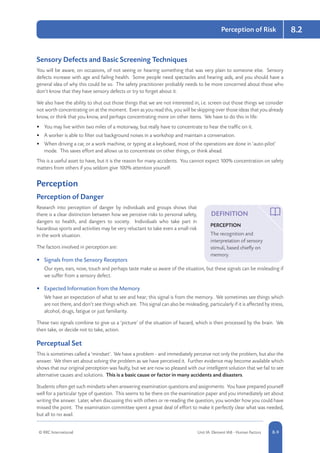 © RRC International Unit IA: Element IA8 - Human Factors 8-9
8.2Perception of Risk
Sensory Defects and Basic Screening Techniques
You will be aware, on occasions, of not seeing or hearing something that was very plain to someone else. Sensory
defects increase with age and failing health. Some people need spectacles and hearing aids, and you should have a
general idea of why this could be so. The safety practitioner probably needs to be more concerned about those who
don’t know that they have sensory defects or try to forget about it.
We also have the ability to shut out those things that we are not interested in, i.e. screen out those things we consider
not worth concentrating on at the moment. Even as you read this, you will be skipping over those ideas that you already
know, or think that you know, and perhaps concentrating more on other items. We have to do this in life:
•	 You may live within two miles of a motorway, but really have to concentrate to hear the traffic on it.
•	 A worker is able to filter out background noises in a workshop and maintain a conversation.
•	 When driving a car, or a work machine, or typing at a keyboard, most of the operations are done in ‘auto-pilot’
mode. This saves effort and allows us to concentrate on other things, or think ahead.
This is a useful asset to have, but it is the reason for many accidents. You cannot expect 100% concentration on safety
matters from others if you seldom give 100% attention yourself.
Perception
Perception of Danger
Research into perception of danger by individuals and groups shows that
there is a clear distinction between how we perceive risks to personal safety,
dangers to health, and dangers to society. Individuals who take part in
hazardous sports and activities may be very reluctant to take even a small risk
in the work situation.
The factors involved in perception are:
•	 Signals from the Sensory Receptors
Our eyes, ears, nose, touch and perhaps taste make us aware of the situation, but these signals can be misleading if
we suffer from a sensory defect.
•	 Expected Information from the Memory
We have an expectation of what to see and hear; this signal is from the memory. We sometimes see things which
are not there, and don’t see things which are. This signal can also be misleading, particularly if it is affected by stress,
alcohol, drugs, fatigue or just familiarity.
These two signals combine to give us a ‘picture’ of the situation of hazard, which is then processed by the brain. We
then take, or decide not to take, action.
Perceptual Set
This is sometimes called a ‘mindset’. We have a problem - and immediately perceive not only the problem, but also the
answer. We then set about solving the problem as we have perceived it. Further evidence may become available which
shows that our original perception was faulty, but we are now so pleased with our intelligent solution that we fail to see
alternative causes and solutions. This is a basic cause or factor in many accidents and disasters.
Students often get such mindsets when answering examination questions and assignments. You have prepared yourself
well for a particular type of question. This seems to be there on the examination paper and you immediately set about
writing the answer. Later, when discussing this with others or re-reading the question, you wonder how you could have
missed the point. The examination committee spent a great deal of effort to make it perfectly clear what was needed,
but all to no avail.
DEFINITION
PERCEPTION
The recognition and
interpretation of sensory
stimuli, based chiefly on
memory.
 