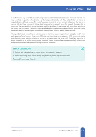 © RRC International Unit IA: Element IA8 - Human Factors 8-11
8.2Perception of Risk
In much the same way, we tend to be continuously screening out those items that are not of immediate interest. In a
noisy workshop, an operator will tend not to hear the background noise but only those factors that are of interest to
his particular job. Although we see all in front of us, we can concentrate on one particular subject and filter out other
matters. We don’t hear a constantly ticking clock, but would be immediately aware if it stopped. If you are able to
‘speed read’ then you would not see each individual word, but would quickly scan a page, only seeing those word forms
that convey vital information. For instance, if you were looking for some information about ‘filtering’, you could rapidly
scan an article and be stopped by the occurrence of the word ‘filter’, without reading the whole article.
Filtering and selectivity are vital human activities, since we often tend to do many activities in ‘auto-pilot mode’. From
a safety point of view, however, the process of filtering and selectivity presents a danger. While concentrating on a
particular topic, to the selective exclusion of others, we can easily miss a vital signal which should have warned us of
danger. However, we do tend to notice changed situations. Danger signals and warnings are more likely to be noticed
if they involve loud bells or klaxons and flashing rather than fixed lights.
STUDY QUESTIONS
3.	 Outline, with examples, how the human sensory receptors react to danger.
4.	 Explain how failings in the human sensory and perceptual process may lead to accidents.
(Suggested Answers are at the end.)
 