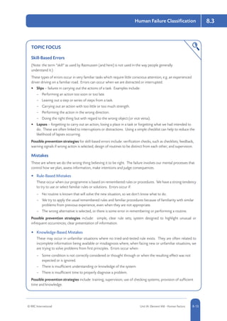 © RRC International Unit IA: Element IA8 - Human Factors 8-13
Human Failure Classification 8.3
TOPIC FOCUS
Skill-Based Errors
(Note: the term “skill” as used by Rasmussen (and here) is not used in the way people generally
understand it.)
These types of errors occur in very familiar tasks which require little conscious attention, e.g. an experienced
driver driving on a familiar road. Errors can occur when we are distracted or interrupted:
•	 Slips – failures in carrying out the actions of a task. Examples include:
–– Performing an action too soon or too late.
–– Leaving out a step or series of steps from a task.
–– Carrying out an action with too little or too much strength.
–– Performing the action in the wrong direction.
–– Doing the right thing but with regard to the wrong object (or vice versa).
•	 Lapses – forgetting to carry out an action, losing a place in a task or forgetting what we had intended to
do. These are often linked to interruptions or distractions. Using a simple checklist can help to reduce the
likelihood of lapses occurring.
Possible prevention strategies for skill-based errors include: verification checks, such as checklists; feedback,
warning signals if wrong action is selected; design of routines to be distinct from each other; and supervision.
Mistakes
These are where we do the wrong thing believing it to be right. The failure involves our mental processes that
control how we plan, assess information, make intentions and judge consequences.
•	 Rule-Based Mistakes
These occur when our programme is based on remembered rules or procedures. We have a strong tendency
to try to use or select familiar rules or solutions. Errors occur if:
–– No routine is known that will solve the new situation, so we don’t know what to do.
–– We try to apply the usual remembered rules and familiar procedures because of familiarity with similar
problems from previous experience, even when they are not appropriate.
–– The wrong alternative is selected, or there is some error in remembering or performing a routine.
Possible prevention strategies include: simple, clear rule sets; system designed to highlight unusual or
infrequent occurrences; clear presentation of information.
•	 Knowledge-Based Mistakes
These may occur in unfamiliar situations where no tried-and-tested rule exists. They are often related to
incomplete information being available or misdiagnosis where, when facing new or unfamiliar situations, we
are trying to solve problems from first principles. Errors occur when:
–– Some condition is not correctly considered or thought through or when the resulting effect was not
expected or is ignored.
–– There is insufficient understanding or knowledge of the system.
–– There is insufficient time to properly diagnose a problem.
Possible prevention strategies include: training; supervision; use of checking systems; provision of sufficient
time and knowledge.
 