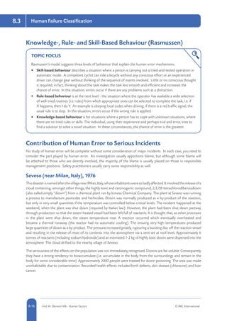 8-16 Unit IA: Element IA8 - Human Factors © RRC International
Human Failure Classification8.3
Knowledge-, Rule- and Skill-Based Behaviour (Rasmussen)
TOPIC FOCUS
Rasmussen’s model suggests three levels of behaviour that explain the human error mechanisms:
•	 Skill-based behaviour describes a situation where a person is carrying out a tried-and-tested operation in
automatic mode. A competent cyclist can ride a bicycle without any conscious effort or an experienced
driver can change gear without thinking of the sequence of events involved. Little or no conscious thought
is required; in fact, thinking about the task makes the task less smooth and efficient and increases the
chance of error. In this situation, errors occur if there are any problems such as a distraction.
•	 Rule-based behaviour is at the next level - the situation where the operator has available a wide selection
of well-tried routines (i.e. rules) from which appropriate ones can be selected to complete the task, i.e. if
X happens, then I do Y. An example is obeying local codes when driving; if there is a red traffic signal, the
usual rule is to stop. In this situation, errors occur if the wrong rule is applied.
•	 Knowledge-based behaviour is for situations where a person has to cope with unknown situations, where
there are no tried rules or skills. The individual, using their experience and perhaps trial and error, tries to
find a solution to solve a novel situation. In these circumstances, the chance of error is the greatest.
Contribution of Human Error to Serious Incidents
No study of human error will be complete without some consideration of major incidents. In each case, you need to
consider the part played by human error. An investigation usually apportions blame, but although some blame will
be attached to those who are directly involved, the majority of the blame is usually placed on those in responsible
management positions. Safety practitioners usually carry some responsibility as well.
Seveso (near Milan, Italy), 1976
ThisdisasterisnamedafterthevillagenearMilan,Italy,whoseinhabitantsweresobadlyaffected.Itinvolvedthereleaseofa
cloud containing, amongst other things, the highly toxic and carcinogenic compound, 2,3,7,8-tetrachlorodibenzodioxin
(also called simply “dioxin”) from a chemical plant run by Icmesa Chemical Company. The plant at Seveso was running
a process to manufacture pesticides and herbicides. Dioxin was normally produced as a by-product of the reaction,
but only in very small quantities if the temperature was controlled below critical levels. The incident happened at the
weekend, when the plant was shut down (required by Italian law). However, the plant had been shut down partway
through production so that the steam-heated vessel had been left full of reactants. It is thought that, as other processes
in the plant were shut down, the steam temperature rose. A reaction occurred which eventually overheated and
became a thermal runaway (the reactor had no automatic cooling). The ensuing very high temperatures produced
large quantities of dioxin as a by-product. The pressure increased greatly, rupturing a bursting disc off the reaction vessel
and resulting in the release of most of its contents into the atmosphere via a vent set at roof level. Approximately 6
tonnes of reactants (including sodium hydroxide) and an estimated 1-2 kg of highly toxic dioxin were dispersed into the
atmosphere. The cloud drifted to the nearby village of Seveso.
The seriousness of the effects on the population was not immediately recognised. Dioxins are fat-soluble. Consequently
they have a strong tendency to bioaccumulate (i.e. accumulate in the body from the surroundings and remain in the
body for some considerable time). Approximately 2000 people were treated for dioxin poisoning. The area was made
uninhabitable due to contamination. Recorded health effects included birth defects, skin disease (chloracne) and liver
cancer.
 