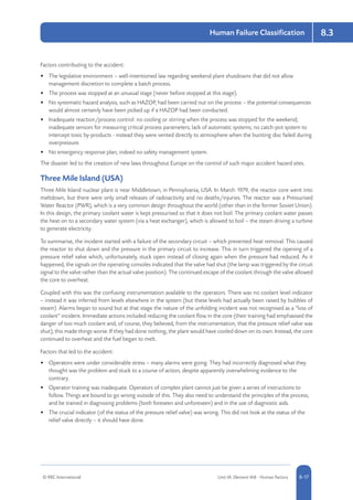 © RRC International Unit IA: Element IA8 - Human Factors 8-17
Human Failure Classification 8.3
Factors contributing to the accident:
•	 The legislative environment – well-intentioned law regarding weekend plant shutdowns that did not allow
management discretion to complete a batch process.
•	 The process was stopped at an unusual stage (never before stopped at this stage).
•	 No systematic hazard analysis, such as HAZOP, had been carried out on the process – the potential consequences
would almost certainly have been picked up if a HAZOP had been conducted.
•	 Inadequate reaction/process control: no cooling or stirring when the process was stopped for the weekend;
inadequate sensors for measuring critical process parameters; lack of automatic systems; no catch-pot system to
intercept toxic by-products - instead they were vented directly to atmosphere when the bursting disc failed during
overpressure.
•	 No emergency response plan; indeed no safety management system.
The disaster led to the creation of new laws throughout Europe on the control of such major accident hazard sites.
Three Mile Island (USA)
Three Mile Island nuclear plant is near Middletown, in Pennsylvania, USA. In March 1979, the reactor core went into
meltdown, but there were only small releases of radioactivity and no deaths/injuries. The reactor was a Pressurised
Water Reactor (PWR), which is a very common design throughout the world (other than in the former Soviet Union).
In this design, the primary coolant water is kept pressurised so that it does not boil. The primary coolant water passes
the heat on to a secondary water system (via a heat exchanger), which is allowed to boil – the steam driving a turbine
to generate electricity.
To summarise, the incident started with a failure of the secondary circuit – which prevented heat removal. This caused
the reactor to shut down and the pressure in the primary circuit to increase. This in turn triggered the opening of a
pressure relief valve which, unfortunately, stuck open instead of closing again when the pressure had reduced. As it
happened, the signals on the operating consoles indicated that the valve had shut (the lamp was triggered by the circuit
signal to the valve rather than the actual valve position). The continued escape of the coolant through the valve allowed
the core to overheat.
Coupled with this was the confusing instrumentation available to the operators. There was no coolant level indicator
– instead it was inferred from levels elsewhere in the system (but these levels had actually been raised by bubbles of
steam). Alarms began to sound but at that stage the nature of the unfolding incident was not recognised as a “loss of
coolant” incident. Immediate actions included reducing the coolant flow in the core (their training had emphasised the
danger of too much coolant and, of course, they believed, from the instrumentation, that the pressure relief valve was
shut); this made things worse. If they had done nothing, the plant would have cooled down on its own. Instead, the core
continued to overheat and the fuel began to melt.
Factors that led to the accident:
•	 Operators were under considerable stress – many alarms were going. They had incorrectly diagnosed what they
thought was the problem and stuck to a course of action, despite apparently overwhelming evidence to the
contrary.
•	 Operator training was inadequate. Operators of complex plant cannot just be given a series of instructions to
follow. Things are bound to go wrong outside of this. They also need to understand the principles of the process,
and be trained in diagnosing problems (both foreseen and unforeseen) and in the use of diagnostic aids.
•	 The crucial indicator (of the status of the pressure relief valve) was wrong. This did not look at the status of the
relief valve directly – it should have done.
 