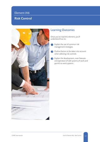 Learning Outcomes
Once you’ve read this element, you’ll
understand how to:
	 Explain the use of common risk
management strategies.
	 
Outline factors to be taken into account
when selecting risk controls.
	 
Explain the development, main features
and operation of safe systems of work and
permit-to-work systems.
Element IA6
Risk Control
© RRC International Unit IA: Element IA6 - Risk Control 6-1
 