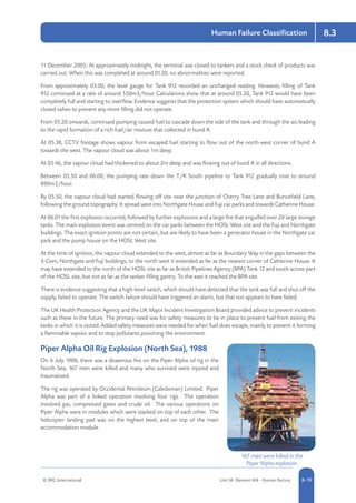 © RRC International Unit IA: Element IA8 - Human Factors 8-19
Human Failure Classification 8.3
11 December 2005: At approximately midnight, the terminal was closed to tankers and a stock check of products was
carried out. When this was completed at around 01.30, no abnormalities were reported.
From approximately 03.00, the level gauge for Tank 912 recorded an unchanged reading. However, filling of Tank
912 continued at a rate of around 550m3/hour. Calculations show that at around 05.20, Tank 912 would have been
completely full and starting to overflow. Evidence suggests that the protection system which should have automatically
closed valves to prevent any more filling did not operate.
From 05.20 onwards, continued pumping caused fuel to cascade down the side of the tank and through the air, leading
to the rapid formation of a rich fuel/air mixture that collected in bund A.
At 05.38, CCTV footage shows vapour from escaped fuel starting to flow out of the north-west corner of bund A
towards the west. The vapour cloud was about 1m deep.
At 05.46, the vapour cloud had thickened to about 2m deep and was flowing out of bund A in all directions.
Between 05.50 and 06.00, the pumping rate down the T/K South pipeline to Tank 912 gradually rose to around
890m3/hour.
By 05.50, the vapour cloud had started flowing off site near the junction of Cherry Tree Lane and Buncefield Lane,
following the ground topography. It spread west into Northgate House and Fuji car parks and towards Catherine House.
At 06.01 the first explosion occurred, followed by further explosions and a large fire that engulfed over 20 large storage
tanks. The main explosion event was centred on the car parks between the HOSL West site and the Fuji and Northgate
buildings. The exact ignition points are not certain, but are likely to have been a generator house in the Northgate car
park and the pump house on the HOSL West site.
At the time of ignition, the vapour cloud extended to the west, almost as far as Boundary Way in the gaps between the
3-Com, Northgate and Fuji buildings; to the north west it extended as far as the nearest corner of Catherine House. It
may have extended to the north of the HOSL site as far as British Pipelines Agency (BPA) Tank 12 and south across part
of the HOSL site, but not as far as the tanker filling gantry. To the east it reached the BPA site.
There is evidence suggesting that a high-level switch, which should have detected that the tank was full and shut off the
supply, failed to operate. The switch failure should have triggered an alarm, but that too appears to have failed.
The UK Health Protection Agency and the UK Major Incident Investigation Board provided advice to prevent incidents
such as these in the future. The primary need was for safety measures to be in place to prevent fuel from exiting the
tanks in which it is stored. Added safety measures were needed for when fuel does escape, mainly to prevent it forming
a flammable vapour and to stop pollutants poisoning the environment.
Piper Alpha Oil Rig Explosion (North Sea), 1988
On 6 July 1988, there was a disastrous fire on the Piper Alpha oil rig in the
North Sea; 167 men were killed and many who survived were injured and
traumatised.
The rig was operated by Occidental Petroleum (Caledonian) Limited. Piper
Alpha was part of a linked operation involving four rigs. The operation
involved gas, compressed gases and crude oil. The various operations on
Piper Alpha were in modules which were stacked on top of each other. The
helicopter landing pad was on the highest level, and on top of the main
accommodation module.
167 men were killed in the
Piper Alpha explosion
 
