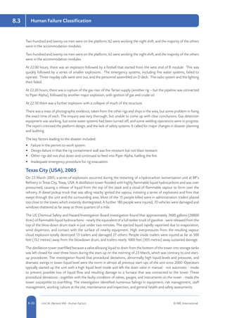 8-20 Unit IA: Element IA8 - Human Factors © RRC International
Human Failure Classification8.3
Two-hundred and twenty-six men were on the platform; 62 were working the night shift, and the majority of the others
were in the accommodation modules.
Two-hundred and twenty-six men were on the platform; 62 were working the night shift, and the majority of the others
were in the accommodation modules.
At 22.00 hours, there was an explosion followed by a fireball that started from the west end of B module. This was
quickly followed by a series of smaller explosions. The emergency systems, including fire water systems, failed to
operate. Three mayday calls were sent out, and the personnel assembled on D deck. The radio system and the lighting
then failed.
At 22.20 hours, there was a rupture of the gas riser of the Tartan supply (another rig – but the pipeline was connected
to Piper Alpha), followed by another major explosion, with ignition of gas and crude oil.
At 22.50 there was a further explosion with a collapse of much of the structure.
There was a mass of photographic evidence, taken from the other rigs and ships in the area, but some problem in fixing
the exact time of each. The enquiry was very thorough, but unable to come up with clear conclusions. Gas detection
equipment was working, but some water systems had been turned off, and some welding operations were in progress.
The report criticised the platform design, and the lack of safety systems. It called for major changes in disaster planning
and auditing.
The key factors leading to the disaster included:
•	 Failure in the permit-to-work system.
•	 Design failure in that the rig containment wall was fire-resistant but not blast-resistant.
•	 Other rigs did not shut down and continued to feed into Piper Alpha, fuelling the fire.
•	 Inadequate emergency procedure for rig evacuation.
Texas City (USA), 2005
On 23 March 2005, a series of explosions occurred during the restarting of a hydrocarbon isomerisation unit at BP’s
Refinery in Texas City, Texas, USA. A distillation tower flooded with highly flammable liquid hydrocarbons and was over
pressurised, causing a release of liquid from the top of the stack and a cloud of flammable vapour to form over the
refinery. A diesel pickup truck that was idling nearby ignited the vapour, initiating a series of explosions and fires that
swept through the unit and the surrounding area. Most of the 15 people killed were in administration trailers placed
too close to the tower, which instantly disintegrated. A further 180 people were injured, 70 vehicles were damaged and
windows shattered as far away as three quarters of a mile.
The US Chemical Safety and Hazard Investigation Board investigation found that approximately 7600 gallons (28800
litres) of flammable liquid hydrocarbons - nearly the equivalent of a full tanker truck of gasoline - were released from the
top of the blow-down drum stack in just under two minutes. The ejected liquid rapidly vaporised due to evaporation,
wind dispersion, and contact with the surface of nearby equipment. High overpressures from the resulting vapour
cloud explosion totally destroyed 13 trailers and damaged 27 others. People inside trailers were injured as far as 500
feet (152 metres) away from the blowdown drum, and trailers nearly 1000 feet (305 metres) away sustained damage.
The distillation tower overfilled because a valve allowing liquid to drain from the bottom of the tower into storage tanks
was left closed for over three hours during the start-up on the morning of 23 March, which was contrary to unit start-
up procedures. The investigation found that procedural deviations, abnormally high liquid levels and pressures, and
dramatic swings in tower liquid level were the norm in almost all previous start-ups of the unit since 2000. Operators
typically started up the unit with a high liquid level inside and left the drain valve in manual - not automatic - mode
to prevent possible loss of liquid flow and resulting damage to a furnace that was connected to the tower. These
procedural deviations - together with the faulty condition of valves, gauges, and instruments on the tower - made the
tower susceptible to overfilling. The investigation identified numerous failings in equipment, risk management, staff
management, working culture at the site, maintenance and inspection, and general health and safety assessments.
 