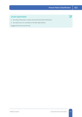 © RRC International Unit IA: Element IA8 - Human Factors 8-21
Human Failure Classification 8.3
STUDY QUESTIONS
5.	 According to Rasmussen’s model, what are the three levels of behaviour?
6.	 How did human error contribute to the Piper Alpha disaster?
(Suggested Answers are at the end.)
 