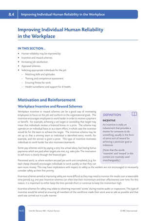 8-22 Unit IA: Element IA8 - Human Factors © RRC International
Improving Individual Human Reliability in the Workplace8.4
Improving Individual Human Reliability
in the Workplace
IN THIS SECTION...	
•	 Human reliability may be improved by:
•	 Incentive and reward schemes.
•	 Increasing job satisfaction.
•	 Appraisal schemes.
•	 Selecting appropriate individuals for the job:
–– Matching skills and aptitudes.
–– Training and competence assessment.
–– Ensuring fitness for work.
–– Health surveillance and support for ill health.
Motivation and Reinforcement
Workplace Incentive and Reward Schemes
Workplace incentive or reward schemes can be a good way of motivating
employees to focus on the job and conform to the organisational goals. The
incentive encourages employees to work harder in order to receive a payment
or benefit. For example, achieving a set target or exceeding that target may
mean that individuals receive a financial bonus or a prize. The scheme may
operate on an individual basis or as a team effort, in which case the incentive
would be for the team to achieve the target. The incentive scheme may be
set up so that a winning team or individual is identified every month, for
example, and the winner is given a prize. This type of incentive motivates
individuals to work harder but also motivates teamwork.
Some pay schemes work by paying a very low actual salary, but having bonus
payments which are paid when targets are met, e.g. sales jobs. The motivation
to sell more is clearly through the financial gain.
Piecemeal work, i.e. where workers are paid per work unit completed, (e.g. for
each sheep sheared) encourages individuals to work quickly so that they can
earn more money. This may have implications with respect to safety as the workers are not encouraged to necessarily
consider safety as their first priority.
Incentive schemes aimed at improving safety are more difficult as they may need to monitor the results over a reasonable
time period, e.g. one year. Incentive schemes can often lose their momentum and their effectiveness over time. For this
reason, it is important to either keep the time periods short or continue to keep the momentum high.
Incentive schemes for safety may relate to obtaining improved ‘scores’ during routine audits or inspections. This type of
incentive would be aimed at ensuring all members of the workforce made their work area as safe as possible and that
work was carried out in a safe manner.
DEFINITION
INCENTIVE
An incentive is really an
inducement that provides a
motive for someone to do
something, usually in the form
of some sort of reward for
achieving a particular goal or
milestone.
(Note that the words
‘incentive’ and ‘reward’ in this
context are routinely used
interchangeably.)
 
