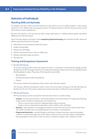 8-24 Unit IA: Element IA8 - Human Factors © RRC International
Improving Individual Human Reliability in the Workplace8.4
Selection of Individuals
Matching Skills and Aptitudes
An employer may wish to select only those workers who will conform to his or her safety standards – either existing
workers for new or different tasks or prospective workers. This selection process is often by interview (at least in part)
and sometimes involves aptitude tests.
Be aware that selection in this way may not lead to large improvements in reliability because people may behave
differently once they have the job.
Some of the best selection techniques involve competency-based interviewing which identifies the skills, talents and
abilities required by the job and may assess:
•	 Effectiveness of communication (verbal and written).
•	 Problem-solving ability.
•	 Ability to use technology.
•	 Whether they provide input or views on safety issues.
•	 Whether they follow safety instructions.
•	 Teamwork, etc.
Training and Competence Assessment
•	 On-the-Job Training
On-the-job training provides trainees with experience which is a combination of work-based knowledge and skills
development. As the trainee gains experience, the range and complexity of tasks that he/she can undertake without
detailed guidance increases. The process of learning can be improved by:
–– Demonstration.
–– Coaching (carrying out tasks with guidance).
–– Projects.
The instructor assesses the competence of the trainee as their skill level increases.
This training is effective, providing the trainee is shown the correct way of carrying out the task; bad habits can
develop from the start if the trainee is placed with someone who does not follow the correct procedures.
•	 Off-the-Job Training
Off-the-job training is carried out away from the work environment in a number of ways:
–– Lectures - one-way communication in which all the talking is done by the lecturer. It is a good way of teaching
a large number of students simultaneously. The limitations are:
–– There is a very low rate of retention. Adequate backup notes are essential.
–– Students may not understand the presentation and be unable to seek clarification.
–– Seminars - where discussion is encouraged and students can learn from the instructor and from each other.
The number of students who can usefully take part at one seminar is a limiting factor.
–– Programmed instruction - provided through a combination of distance learning or open learning packs,
computer or audio-visual programmes with no direct involvement of an instructor. However many distance
learning packages do have access to tutors for advice or assistance through e-mail or telephone contact.
 