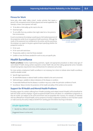 © RRC International Unit IA: Element IA8 - Human Factors 8-25
Improving Individual Human Reliability in the Workplace 8.4
Fitness for Work
Some jobs, often called ‘safety critical’, involve activities that require a
person’s full, unimpaired control of their physical and mental capabilities. For
example, a tower crane operator will need:
•	 To be able to climb safely up the mast to the cab.
•	 Good eye sight.
•	 To not suffer from any condition that might make him or her prone to
lose consciousness.
Insuchcircumstancestheemployerwouldrequireafullmedicalassessmentof
the prospective worker by an occupational health practitioner. Although the
results of the assessment are confidential to the worker and the practitioner,
the employer can expect to be given a general report specifying whether the
prospective worker is:
•	 Fit for work.
•	 Fit for work with restrictions.
•	 Temporarily unable to meet the fitness standard.
•	 Unable to meet the fitness standard for work to carry out specific jobs.
Health Surveillance
Health surveillance involves implementing systematic, regular and appropriate procedures to detect early signs of
work-related ill health among workers exposed to certain health risks and then taking appropriate action. Examples
include hearing tests, lung function tests and blood tests for substances such as lead.
For most workers, employment health surveillance is not necessary, but criteria to indicate where health surveillance
could be valuable include:
•	 Specific legal requirements.
•	 An identifiable disease or adverse health condition related to the work concerned.
•	 Valid techniques available to detect indications of the disease or condition.
•	 A reasonable likelihood that the disease or condition may occur under the particular conditions of work.
•	 Surveillance likely to further the protection of the health and safety of the workers to be covered.
Support for Ill Health and Mental Health Problems
Providing support for workers suffering from ill health (including work-related mental ill-health) will be beneficial for
both the worker and the employer. A good occupational health service will advise on a rehabilitation programme so
that the worker can readjust to the work environment and not jeopardise their recovery. For example, an individual
who has suffered from mental ill-health, such as symptoms of anxiety or depression (whether or not it has been caused
or made worse by the work) is likely to benefit from working part-time before returning to full duties.
STUDY QUESTION
7.	 Identify four different methods by which employees can be motivated.
(Suggested Answer is at the end.)
Good eyesight is essential for
a crane operator
 