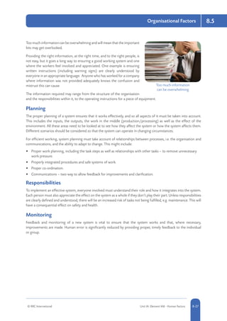 © RRC International Unit IA: Element IA8 - Human Factors 8-27
Organisational Factors 8.5
Too much information can be overwhelming and will mean that the important
bits may get overlooked.
Providing the right information, at the right time, and to the right people, is
not easy, but it goes a long way to ensuring a good working system and one
where the workers feel involved and appreciated. One example is ensuring
written instructions (including warning signs) are clearly understood by
everyone in an appropriate language. Anyone who has worked for a company
where information was not provided adequately knows the confusion and
mistrust this can cause.
The information required may range from the structure of the organisation
and the responsibilities within it, to the operating instructions for a piece of equipment.
Planning
The proper planning of a system ensures that it works effectively, and so all aspects of it must be taken into account.
This includes the inputs, the outputs, the work in the middle (production/processing) as well as the effect of the
environment. All these areas need to be looked at to see how they affect the system or how the system affects them.
Different scenarios should be considered so that the system can operate in changing circumstances.
For efficient working, system planning must take account of relationships between processes, i.e. the organisation and
communications, and the ability to adapt to change. This might include:
•	 Proper work planning, including the task steps as well as relationships with other tasks – to remove unnecessary
work pressure.
•	 Properly integrated procedures and safe systems of work.
•	 Proper co-ordination.
•	 Communications – two-way to allow feedback for improvements and clarification.
Responsibilities
To implement an effective system, everyone involved must understand their role and how it integrates into the system.
Each person must also appreciate the effect on the system as a whole if they don’t play their part. Unless responsibilities
are clearly defined and understood, there will be an increased risk of tasks not being fulfilled, e.g. maintenance. This will
have a consequential effect on safety and health.
Monitoring
Feedback and monitoring of a new system is vital to ensure that the system works and that, where necessary,
improvements are made. Human error is significantly reduced by providing proper, timely feedback to the individual
or group.
Too much information
can be overwhelming
 