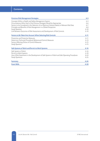 5-2 Unit IA: Element IA6 - Risk Control © RRC International6-2
Contents
Common Risk Management Strategies	 6-3
Concepts Within a Health and Safety Management System	 6-3
Circumstances When Each of the Previous Strategies Would be Appropriate	 6-6
Factors to be Considered in the Selection of an Optimum Solution Based on Relevant Risk Data	 6-7
Principles and Benefits of Risk Management in a Global Perspective	 6-8
Study Question	 6-10
Link Between Outcomes of Risk Assessments and Development of Risk Controls	 6-10
Factors to Be Taken Into Account When Selecting Risk Controls	 6-11
Preventive and Protective Measures	 6-11
Determine Technical/Procedural/Behavioural Control Measures	 6-13
Factors Affecting Choice of Control Measures	 6-15
Study Question	 6-15
Safe Systems of Work and Permit-to-Work Systems	 6-16
Safe Systems of Work	 6-16
Permit-to-Work Systems	 6-18
Use of Risk Assessment in the Development of Safe Systems of Work and Safe Operating Procedures	 6-24
Study Questions	 6-25
Summary	6-26
Exam Skills	 6-28
 