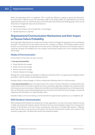8-30 Unit IA: Element IA8 - Human Factors © RRC International
8.5 Organisational Factors
Within any organisation there is a ‘grapevine’. This is usually very effective in passing on gossip and information.
Since the source is difficult to trace, the information might not be totally reliable. So, superimposed on the formal
organisational structure is an informal structure of communication links and functional working groups. These cross all
the barriers of management status and can be based on:
•	 Family relationships.
•	 Out-of-work activities, such as the golf club, or the local gym.
•	 Valuable experience or expertise.
Organisational Communication Mechanisms and their Impact
on Human Failure Probability
Every organisation depends upon an intricate communication network; the bigger the organisation, the more elaborate
the system. The precise form of the network will vary from company to company. The following networks and the
direction of communication they deal with are the most common, although in practice the communication system in
a particular company will inevitably be far more complex. Communication systems vary in their complexity, reliability
and formality.
Modes of Communication
Communication can be either one-way or two-way.
In one-way communication:
•	 Sender identifies the message.
•	 Sender transmits the message.
•	 Receiver receives the message.
•	 Receiver interprets the message.
Although this is quick and gives the perception of efficiency and control, there is no opportunity for feedback and the
assumption is that the receiver has paid adequate attention.
Examples include: a tannoy message in a factory, a safety poster, following written or e-mail instructions.
In two-way communication there is the opportunity for the receiver to transmit information or questions back to the
original sender and for the sender to respond, such that a conversation takes place. Although more complex and time
consuming, two-way communication is likely to be more effective and reliable by placing the onus on both parties rather
than one. Achieving a mutual understanding between the two parties ensures that the correct message is received and
understood, and contributes to an improved safety culture.
Examples include: a one-to-one meeting, a tool box talk with the opportunity for questions, etc., or a telephone call.
Shift Handover Communication
Shift working and shift handovers are characteristic of many organisations, not only in the process industries, but also
in health care. During shift handover, relevant information has to be communicated to maintain the continuity of the
activities; if this fails there is the risk of serious consequences. A key factor in the Piper Alpha disaster in 1988 (see
earlier) was the failure in the permit-to-work system, such that the oncoming shift members were unaware of the
removal of a safety valve. This failure led to actions that initiated the disaster.
 