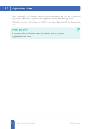 8-34 Unit IA: Element IA8 - Human Factors © RRC International
8.5 Organisational Factors
In this same category we can include the behaviour of responsible members of staff when they are off company
premises; their behaviour and expressed attitudes may be seen as reflecting those of their organisation.
Outward communications also include the various kinds of advertising and promotional devices the organisation
uses.
STUDY QUESTION
8.	 Outline the differences between formal and informal groups within an organisation.
(Suggested Answer is at the end.)
 