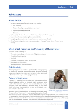 © RRC International Unit IA: Element IA8 - Human Factors 8-35
Job Factors 8.6
Job Factors
IN THIS SECTION...	
•	 Job factors have a major influence on human error, including:
–– Task complexity.
–– Patterns of employment, e.g. short-term contracts.
–– Payment systems, e.g. piece work.
–– Shift work.
•	 Task analysis breaks down the job into individual steps, which can be further analysed.
•	 Ergonomics is the study of adapting the job to the individual.
•	 Poorly designed workstations can increase human error as well as cause ill health.
•	 Physical stressors, (e.g. extremes of temperature), fatigue and stress, all have an adverse effect on human
reliability.
Effect of Job Factors on the Probability of Human Error
Job factors include such things as:
•	 The equipment, e.g. design and maintenance of displays, controls, etc.
•	 The task itself, e.g. complexity.
•	 Workload.
•	 Procedures or instructions – clarity, completeness.
•	 Disturbances and interruptions.
•	 Working conditions – noise, temperature.
Task Complexity
The complexity of the task can have a significant effect on the propensity
for human error. Those tasks which involve complex calculations, decisions
or diagnoses will present more opportunity for such error. Such tasks should
be broken down into simpler units to give greater clarity.
Patterns of Employment
These days it is accepted practice for workers to be on short-term contracts
and this clearly has an effect on individuals seeking job security. Some
people in this position may suffer from stress due to the lack of job security,
particularly if they have always had a ‘permanent’ job in the past. Other
people acknowledge that there are now few ‘jobs for life’, and take short-
term contracts in their stride.
Short-term contracts often mean that the employer can choose to retain
the best workers. Where there is a good safety culture in place, this will
often mean workers who perform well and safely. Where the safety culture is poor, this may mean workers who work
the quickest will be kept on. So, the type of organisation will determine how the individual will work in order to ensure
that their contract is renewed. On the other hand, where short-term contracts are in place, there may be little loyalty
from the workforce and so turnover of staff (particularly good performers) may be high.
Human error may be more likely with
complex tasks
 