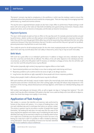 8-36 Unit IA: Element IA8 - Human Factors © RRC International
Job Factors8.6
‘Permanent’ contracts may lead to complacency in the workforce, in which case the employer needs to ensure that
individuals achieve their potential and work towards the company goals. There are many ways of encouraging improved
performance, e.g. reward and incentive schemes.
The way the work is organised between people can also have a major effect on performance. People working in small
teams with some variety to their tasks can help build comradeship and a good working environment. However, where
people work alone, work can become a lonely place, and the tasks can become monotonous.
Payment Systems
The way in which people are paid can have an effect on the way they work. For example, piecemeal workers are paid
by performance; abattoir workers are often paid per animal slaughtered, so for them speed is important, because the
faster they work the more they get paid. While safety may not be the top priority, they understand that their own safety
is paramount because if they injure themselves, they won’t be able to work and then they won’t get paid. So, by default,
personal preservation may lead them to work more safely.
This is really the same for all self-employed people. On the other hand, employed people who still get paid if they are
absent from work may not think about their own safety in these terms, and so may or may not work more safely.
Shift Work
Shift work has a great effect on an individual’s performance. In addition to fatigue and stress, individuals may find
that their social lives and family life are affected. The effects of this will rather depend on the individual and their
circumstances, as well as the shift pattern itself. If, however, an individual is unhappy at home, then this will often spill
over into their work life and performance may be affected.
Shift workers (especially night workers) may experience negative effects on their health:
•	 Gastrointestinal problems are more likely to occur due to eating snack meals during work hours.
•	 Respiratory problems such as asthma tend to be worse at night, as do allergic reactions.
•	 Lung function also declines at night, especially for those people with chronic respiratory problems.
Clearly where people’s health is affected, performance may also be affected.
Shift work interferes with the body’s natural circadian rhythm (the internal body clock which dictates when the body
should be active and when it should rest). Even when working nights, the body still reduces body temperature in the
early hours of the morning, reduces blood pressure and stops digestion, which leads to an individual feeling sleepy and
less alert.
Shift workers need adequate rest between shifts, as well as regular rest days to “recharge their batteries”. The shift
pattern itself may also affect individuals. Shift patterns that alter once a week are likely to be more difficult to adjust to,
rather than those that change more rapidly or more slowly.
Application of Task Analysis
Task analysis is a process that identifies and examines tasks performed by
humans as they interact with systems. It is a means of breaking down a task
into each individual step and is a technique that looks at an activity in detail.
The activity in question may be one where a number of people have injured
themselves. By breaking the task down into each step then the cause of the
injury may become apparent and a better way of completing the task may be
identified. Each step can be examined in detail to try to identify where human
error might occur. Could slips occur by performing an action too soon or by
leaving out a step from a task? Is it possible to make a mistake by selecting a
wrong alternative? Once the possibility of human error has been identified
the task can be modified to reduce its likelihood.
Task analysis
 
