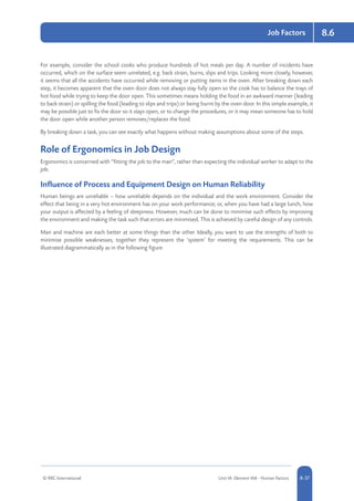 © RRC International Unit IA: Element IA8 - Human Factors 8-37
Job Factors 8.6
For example, consider the school cooks who produce hundreds of hot meals per day. A number of incidents have
occurred, which on the surface seem unrelated, e.g. back strain, burns, slips and trips. Looking more closely, however,
it seems that all the accidents have occurred while removing or putting items in the oven. After breaking down each
step, it becomes apparent that the oven door does not always stay fully open so the cook has to balance the trays of
hot food while trying to keep the door open. This sometimes means holding the food in an awkward manner (leading
to back strain) or spilling the food (leading to slips and trips) or being burnt by the oven door. In this simple example, it
may be possible just to fix the door so it stays open, or to change the procedures, or it may mean someone has to hold
the door open while another person removes/replaces the food.
By breaking down a task, you can see exactly what happens without making assumptions about some of the steps.
Role of Ergonomics in Job Design
Ergonomics is concerned with “fitting the job to the man”, rather than expecting the individual worker to adapt to the
job.
Influence of Process and Equipment Design on Human Reliability
Human beings are unreliable – how unreliable depends on the individual and the work environment. Consider the
effect that being in a very hot environment has on your work performance; or, when you have had a large lunch, how
your output is affected by a feeling of sleepiness. However, much can be done to minimise such effects by improving
the environment and making the task such that errors are minimised. This is achieved by careful design of any controls.
Man and machine are each better at some things than the other. Ideally, you want to use the strengths of both to
minimise possible weaknesses; together they represent the ‘system’ for meeting the requirements. This can be
illustrated diagrammatically as in the following figure.
 