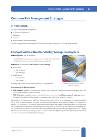 6.1
© RRC International Unit IA: Element IA6 - Risk Control 5-36-3
Common Risk Management Strategies
Common Risk Management Strategies
IN THIS SECTION...	
The key risk management strategies are:
•	 Avoidance or elimination.
•	 Reduction.
•	 Transfer.
•	 Retention with/without knowledge.
The risk management aim is to develop risk controls relevant and appropriate to the risk being assessed.
Concepts Within a Health and Safety Management System
Risk management may be defined as:
The identification, measurement and economic control of the risks which
threaten the assets or earnings of a company or enterprise.
Risk control can be split into loss control and risk financing.
•	 Loss control:
–– Risk avoidance.
–– Risk reduction.
•	 Risk financing:
–– Risk retention.
–– Risk transfer.
A strategy may consist of one, or a combination of these methods.
Avoidance or Elimination
•	 Risk avoidance is avoiding completely the activities giving rise to risk. For example, never travel by air to avoid the
risk of being involved in a mid-air collision.
•	 Risk elimination usually has a wider meaning; it implies removal of a risk without necessarily ceasing an activity
completely, e.g. redesign of a process to remove a particular risk without stopping the activity.
Risk avoidance or risk elimination is the best solution to the problem of risk. In some cases we will have estimated the
risk of some particular operation to involve the possibility of a fatality or serious personal injury. This suggests that
avoidance or elimination is an essential requirement. In eliminating one risk you could inadvertently introduce other
risks. For example, in automating a process by introducing robots to eliminate, say, the risk of manual handling, you
will introduce some of the risks associated with robots. Some hazards can be avoided by completing a task in a slightly
different way. For example, providing a chair for a supermarket checkout person (rather than expecting them to stand)
can remove hazards associated with physical fatigue.
Risk control includes loss control
and risk financing
 