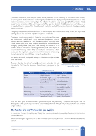 © RRC International Unit IA: Element IA8 - Human Factors 8-39
Job Factors 8.6
Consistency is important in the action of control devices; we expect to turn something on and increase some variable,
by turning a knob clockwise. Relative positioning of control devices and displays is important. People expect to see a
reaction to an action, even if it is only a light that indicates the action is being acted upon (the lift call-button effect)
and, of course, controls should be within easy reach of the operator. Controls should be organised and laid out so as
to logically follow the process. They should be clearly marked or labelled. The number of controls should generally be
kept to a minimum.
Emergency arrangements should be distinctive so that emergency stop controls can be easily located, and any audible
warnings should take account of expected background noise levels.
Possibly the most important aspect is the worker’s immediate working space
and environment. Reliable work cannot reasonably be expected from an
operator who has a headache or a sore back within an hour of starting work.
Factors such as noise, dust, smell, vibration, temperature (and temperature
changes), lighting levels (and glare), and humidity all contribute to a
worker’s ability to concentrate. Psychological factors, such as the degree of
concentration necessary, and the ability to mentally rest and ‘coast’ for a short
period, are also important. Also, remember the importance of providing
chairs, if appropriate, to avoid fatigue from prolonged standing.
The layouts of controls, displays and seating for convenience of operation are
often overlooked.
To ensure that the strengths of man and machine are utilised, a Fitts List
(named after Paul Fitts, who developed the technique) is produced for the
system.
Example of Fitts List
Activity Machine Human
Speed Much superior Lag  1 second
Power Consistent, large,
constant, standard and
precise forces
2 hp for 10 seconds
0.6 hp for minutes
0.2 hp over day
Consistency High Not reliable, must be
monitored
Reasoning Good deductive Good intuitive
Input sensitivity Some outside human
range (e.g. X-rays)
Wide range, good
pattern identification
Note that this is given as an example for a system that requires the given ability. Each system will require a Fitts List
developed to suit its specific requirements for actions to be performed, although with practice, such a list does not take
long to produce.
The Worker and the Workstation as a System
In ergonomics, the man, the machine, and the working environment may be considered as the elements that together
comprise a system.
When considering the ergonomic ‘fit’ of the workplace to the worker, there are a number of factors to take into
account.
The appropriate grouping and display
of controls is vital
 