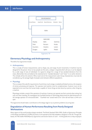 8-40 Unit IA: Element IA8 - Human Factors © RRC International
Job Factors8.6
Ergonomic ‘fit’
MAN
MACHINE
Display	Bells	 Switches
Dials	 Buzzers	Knobs
Counters	Hooters	 Levers
Gauges	Lights	 Pedals
Fumes/Gases	 Heat/Cold	 Glare/Darkness	 Vibration	 Noise
ENVIRONMENT
Elementary Physiology and Anthropometry
The skills of an ergonomist include:
•	 Anthropometry
This is a study of human measurements, such as shape, size, and range of joint movements. A machine must be
designed for the person. Since no two people are the same, a design is required which will suit, or can be adapted
for, a wide range of sizes of individuals. It is typical to design for a range of two standard deviations from the
mean. (Remember that we looked at the statistical terms “standard deviation” and “mean” in an earlier element.)
This includes all but the extreme 10% at each end of the measurement scale. Group characteristics must also be
considered, e.g. the average height of people varies between different populations.
•	 Physiology
This is a study of the calorific requirements of work (how much energy is needed) and body functions, the reception
of stimuli, processing and response. The operator and machine must be complementary. A person must not be
expected to do more than the human body is capable of. Some things are best done by a person; other things by
a machine.
Physiology includes a study of the operation of machines. A person can operate two foot controls when sitting, but
only one when standing. An investigation by Cranfield Institute of Technology determined the ideal dimensions of
the average operator of a horizontal lathe - ‘Cranfield man’ would need to be 1.35m tall and have a 2.44m arm
span.
The ergonomist should make a contribution at the design stage to try to prevent problems occurring later.
Degradation of Human Performance Resulting from Poorly Designed
Workstations
Many regions of the world produce design standards. The British Standard 3044:1990, Guide to Ergonomics Principles
in the Design and Selection of Office Furniture, is one example of the help available to designers in the UK. Though UK-
based, the HSE leaflet INDG90(rev3) Ergonomics and human factors at work – A brief guide aims to help employers
 