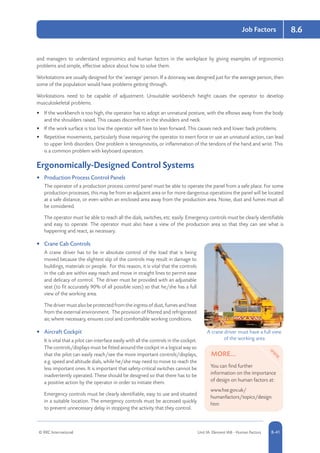 © RRC International Unit IA: Element IA8 - Human Factors 8-41
Job Factors 8.6
and managers to understand ergonomics and human factors in the workplace by giving examples of ergonomics
problems and simple, effective advice about how to solve them.
Workstations are usually designed for the ‘average’ person. If a doorway was designed just for the average person, then
some of the population would have problems getting through.
Workstations need to be capable of adjustment. Unsuitable workbench height causes the operator to develop
musculoskeletal problems.
•	 If the workbench is too high, the operator has to adopt an unnatural posture, with the elbows away from the body
and the shoulders raised. This causes discomfort in the shoulders and neck.
•	 If the work surface is too low the operator will have to lean forward. This causes neck and lower back problems.
•	 Repetitive movements, particularly those requiring the operator to exert force or use an unnatural action, can lead
to upper limb disorders. One problem is tenosynovitis, or inflammation of the tendons of the hand and wrist. This
is a common problem with keyboard operators.
Ergonomically-Designed Control Systems
•	 Production Process Control Panels
The operator of a production process control panel must be able to operate the panel from a safe place. For some
production processes, this may be from an adjacent area or for more dangerous operations the panel will be located
at a safe distance, or even within an enclosed area away from the production area. Noise, dust and fumes must all
be considered.
The operator must be able to reach all the dials, switches, etc. easily. Emergency controls must be clearly identifiable
and easy to operate. The operator must also have a view of the production area so that they can see what is
happening and react, as necessary.
•	 Crane Cab Controls
A crane driver has to be in absolute control of the load that is being
moved because the slightest slip of the controls may result in damage to
buildings, materials or people. For this reason, it is vital that the controls
in the cab are within easy reach and move in straight lines to permit ease
and delicacy of control. The driver must be provided with an adjustable
seat (to fit accurately 90% of all possible sizes) so that he/she has a full
view of the working area.
The driver must also be protected from the ingress of dust, fumes and heat
from the external environment. The provision of filtered and refrigerated
air, where necessary, ensures cool and comfortable working conditions.
•	 Aircraft Cockpit
It is vital that a pilot can interface easily with all the controls in the cockpit.
The controls/displays must be fitted around the cockpit in a logical way so
that the pilot can easily reach/see the more important controls/displays,
e.g. speed and altitude dials, while he/she may need to move to reach the
less important ones. It is important that safety-critical switches cannot be
inadvertently operated. These should be designed so that there has to be
a positive action by the operator in order to initiate them.
Emergency controls must be clearly identifiable, easy to use and situated
in a suitable location. The emergency controls must be accessed quickly
to prevent unnecessary delay in stopping the activity that they control.
A crane driver must have a full view
of the working area
MORE...
You can find further
information on the importance
of design on human factors at:
www.hse.gov.uk/
humanfactors/topics/design.
htm
 