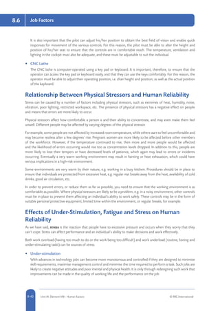 8-42 Unit IA: Element IA8 - Human Factors © RRC International
Job Factors8.6
It is also important that the pilot can adjust his/her position to obtain the best field of vision and enable quick
responses for movement of the various controls. For this reason, the pilot must be able to alter the height and
position of his/her seat to ensure that the controls are in comfortable reach. The temperature, ventilation and
lighting in the cockpit must also be adequate, and these must be adjustable to suit the individual.
•	 CNC Lathe
The CNC lathe is computer-operated using a key pad or keyboard. It is important, therefore, to ensure that the
operator can access the key pad or keyboard easily, and that they can use the keys comfortably. For this reason, the
operator must be able to adjust their operating position, i.e. chair height and position, as well as the actual position
of the keyboard.
Relationship Between Physical Stressors and Human Reliability
Stress can be caused by a number of factors including physical stressors, such as extremes of heat, humidity, noise,
vibration, poor lighting, restricted workspace, etc. The presence of physical stressors has a negative effect on people
and means that errors are more likely to occur.
Physical stressors affect how comfortable a person is and their ability to concentrate, and may even make them feel
unwell. Different people may be affected by varying degrees of the physical stressor.
For example, some people are not affected by increased room temperature, while others start to feel uncomfortable and
may become restless after a few degrees’ rise. Pregnant women are more likely to be affected before other members
of the workforce. However, if the temperature continued to rise, then more and more people would be affected
and the likelihood of errors occurring would rise too as concentration levels dropped. In addition to this, people are
more likely to lose their tempers or have decreased levels of patience, which again may lead to errors or incidents
occurring. Eventually a very warm working environment may result in fainting or heat exhaustion, which could have
serious implications in a high-risk environment.
Some environments are very warm by their nature, e.g. working in a busy kitchen. Procedures should be in place to
ensure that individuals are protected from excessive heat, e.g. regular rest breaks away from the heat, availability of cold
drinks, good air circulation, etc.
In order to prevent errors, or reduce them as far as possible, you need to ensure that the working environment is as
comfortable as possible. Where physical stressors are likely to be a problem, e.g. in a noisy environment, other controls
must be in place to prevent them affecting an individual’s ability to work safely. These controls may be in the form of
suitable personal protective equipment, limited time within the environment, or regular breaks, for example.
Effects of Under-Stimulation, Fatigue and Stress on Human
Reliability
As we have said, stress is the reaction that people have to excessive pressure and occurs when they worry that they
can’t cope. Stress can affect performance and an individual’s ability to make decisions and work effectively.
Both work overload (having too much to do or the work being too difficult) and work underload (routine, boring and
under-stimulating tasks) can be sources of stress.
•	 Under-stimulation
With advances in technology jobs can become more monotonous and controlled if they are designed to minimise
skill requirements, maximise management control and minimise the time required to perform a task. Such jobs are
likely to create negative attitudes and poor mental and physical health. It is only through redesigning such work that
improvements can be made in the quality of working life and the performance on the job.
 