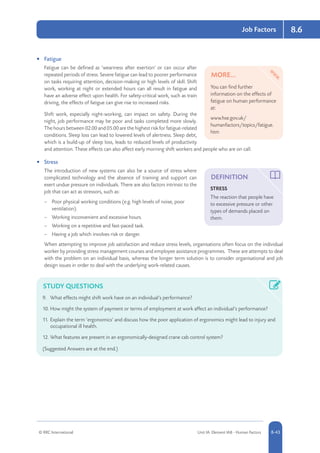 © RRC International Unit IA: Element IA8 - Human Factors 8-43
Job Factors 8.6
•	 Fatigue
Fatigue can be defined as ‘weariness after exertion’ or can occur after
repeated periods of stress. Severe fatigue can lead to poorer performance
on tasks requiring attention, decision-making or high levels of skill. Shift
work, working at night or extended hours can all result in fatigue and
have an adverse effect upon health. For safety-critical work, such as train
driving, the effects of fatigue can give rise to increased risks.
Shift work, especially night-working, can impact on safety. During the
night, job performance may be poor and tasks completed more slowly.
The hours between 02.00 and 05.00 are the highest risk for fatigue-related
conditions. Sleep loss can lead to lowered levels of alertness. Sleep debt,
which is a build-up of sleep loss, leads to reduced levels of productivity
and attention. These effects can also affect early morning shift workers and people who are on call.
•	 Stress
The introduction of new systems can also be a source of stress where
complicated technology and the absence of training and support can
exert undue pressure on individuals. There are also factors intrinsic to the
job that can act as stressors, such as:
–– Poor physical working conditions (e.g. high levels of noise, poor
ventilation).
–– Working inconvenient and excessive hours.
–– Working on a repetitive and fast-paced task.
–– Having a job which involves risk or danger.
When attempting to improve job satisfaction and reduce stress levels, organisations often focus on the individual
worker by providing stress management courses and employee assistance programmes. These are attempts to deal
with the problem on an individual basis, whereas the longer term solution is to consider organisational and job
design issues in order to deal with the underlying work-related causes.
STUDY QUESTIONS
9.	 What effects might shift work have on an individual’s performance?
10.	How might the system of payment or terms of employment at work affect an individual’s performance?
11.	Explain the term ‘ergonomics’ and discuss how the poor application of ergonomics might lead to injury and
occupational ill health.
12.	What features are present in an ergonomically-designed crane cab control system?
(Suggested Answers are at the end.)
MORE...
You can find further
information on the effects of
fatigue on human performance
at:
www.hse.gov.uk/
humanfactors/topics/fatigue.
htm
DEFINITION
STRESS
The reaction that people have
to excessive pressure or other
types of demands placed on
them.
 