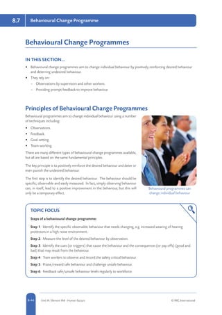 8-44 Unit IA: Element IA8 - Human Factors © RRC International
Behavioural Change Programme8.7
Behavioural Change Programmes
IN THIS SECTION...	
•	 Behavioural change programmes aim to change individual behaviour by positively reinforcing desired behaviour
and deterring undesired behaviour.
•	 They rely on:
–– Observations by supervisors and other workers.
–– Providing prompt feedback to improve behaviour.
Principles of Behavioural Change Programmes
Behavioural programmes aim to change individual behaviour using a number
of techniques including:
•	 Observations.
•	 Feedback.
•	 Goal-setting.
•	 Team-working.
There are many different types of behavioural-change programmes available,
but all are based on the same fundamental principles.
The key principle is to positively reinforce the desired behaviour and deter or
even punish the undesired behaviour.
The first step is to identify the desired behaviour. The behaviour should be
specific, observable and easily measured. In fact, simply observing behaviour
can, in itself, lead to a positive improvement in the behaviour, but this will
only be a temporary effect.
TOPIC FOCUS
Steps of a behavioural change programme:
Step 1: Identify the specific observable behaviour that needs changing, e.g. increased wearing of hearing
protectors in a high noise environment.
Step 2: Measure the level of the desired behaviour by observation.
Step 3: Identify the cues (or triggers) that cause the behaviour and the consequences (or pay offs) (good and
bad) that may result from the behaviour.
Step 4: Train workers to observe and record the safety critical behaviour.
Step 5: Praise/reward safe behaviour and challenge unsafe behaviour.
Step 6: Feedback safe/unsafe behaviour levels regularly to workforce.
Behavioural programmes can
change individual behaviour
 