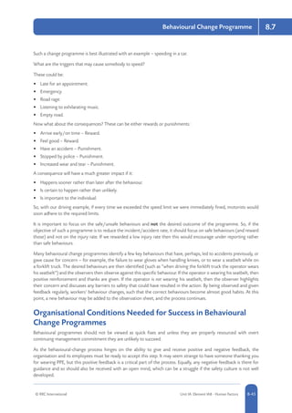 © RRC International Unit IA: Element IA8 - Human Factors 8-45
Behavioural Change Programme 8.7
Such a change programme is best illustrated with an example – speeding in a car.
What are the triggers that may cause somebody to speed?
These could be:
•	 Late for an appointment.
•	 Emergency.
•	 Road rage.
•	 Listening to exhilarating music.
•	 Empty road.
Now what about the consequences? These can be either rewards or punishments:
•	 Arrive early/on time – Reward.
•	 Feel good – Reward.
•	 Have an accident – Punishment.
•	 Stopped by police – Punishment.
•	 Increased wear and tear – Punishment.
A consequence will have a much greater impact if it:
•	 Happens sooner rather than later after the behaviour.
•	 Is certain to happen rather than unlikely.
•	 Is important to the individual.
So, with our driving example, if every time we exceeded the speed limit we were immediately fined, motorists would
soon adhere to the required limits.
It is important to focus on the safe/unsafe behaviours and not the desired outcome of the programme. So, if the
objective of such a programme is to reduce the incident/accident rate, it should focus on safe behaviours (and reward
those) and not on the injury rate. If we rewarded a low injury rate then this would encourage under reporting rather
than safe behaviours.
Many behavioural change programmes identify a few key behaviours that have, perhaps, led to accidents previously, or
gave cause for concern – for example, the failure to wear gloves when handling knives, or to wear a seatbelt while on
a forklift truck. The desired behaviours are then identified (such as “when driving the forklift truck the operator wears
his seatbelt”) and the observers then observe against this specific behaviour. If the operator is wearing his seatbelt, then
positive reinforcement and thanks are given. If the operator is not wearing his seatbelt, then the observer highlights
their concern and discusses any barriers to safety that could have resulted in the action. By being observed and given
feedback regularly, workers’ behaviour changes, such that the correct behaviours become almost good habits. At this
point, a new behaviour may be added to the observation sheet, and the process continues.
Organisational Conditions Needed for Success in Behavioural
Change Programmes
Behavioural programmes should not be viewed as quick fixes and unless they are properly resourced with overt
continuing management commitment they are unlikely to succeed.
As the behavioural-change process hinges on the ability to give and receive positive and negative feedback, the
organisation and its employees must be ready to accept this step. It may seem strange to have someone thanking you
for wearing PPE, but this positive feedback is a critical part of the process. Equally, any negative feedback is there for
guidance and so should also be received with an open mind, which can be a struggle if the safety culture is not well
developed.
 