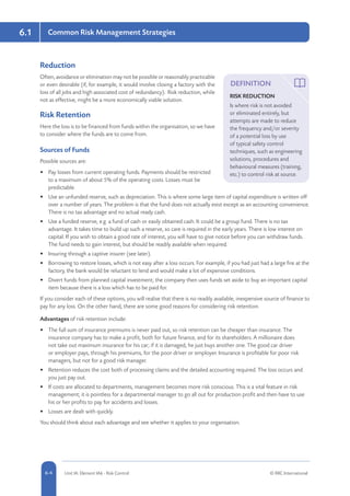 6.1
5-4 Unit IA: Element IA6 - Risk Control © RRC International6-4
Common Risk Management Strategies
Reduction
Often, avoidance or elimination may not be possible or reasonably practicable
or even desirable (if, for example, it would involve closing a factory with the
loss of all jobs and high associated cost of redundancy). Risk reduction, while
not as effective, might be a more economically viable solution.
Risk Retention
Here the loss is to be financed from funds within the organisation, so we have
to consider where the funds are to come from.
Sources of Funds
Possible sources are:
•	 Pay losses from current operating funds. Payments should be restricted
to a maximum of about 5% of the operating costs. Losses must be
predictable.
•	 Use an unfunded reserve, such as depreciation. This is where some large item of capital expenditure is written off
over a number of years. The problem is that the fund does not actually exist except as an accounting convenience.
There is no tax advantage and no actual ready cash.
•	 Use a funded reserve, e.g. a fund of cash or easily obtained cash. It could be a group fund. There is no tax
advantage. It takes time to build up such a reserve, so care is required in the early years. There is low interest on
capital. If you wish to obtain a good rate of interest, you will have to give notice before you can withdraw funds.
The fund needs to gain interest, but should be readily available when required.
•	 Insuring through a captive insurer (see later).
•	 Borrowing to restore losses, which is not easy after a loss occurs. For example, if you had just had a large fire at the
factory, the bank would be reluctant to lend and would make a lot of expensive conditions.
•	 Divert funds from planned capital investment; the company then uses funds set aside to buy an important capital
item because there is a loss which has to be paid for.
If you consider each of these options, you will realise that there is no readily available, inexpensive source of finance to
pay for any loss. On the other hand, there are some good reasons for considering risk retention.
Advantages of risk retention include:
•	 The full sum of insurance premiums is never paid out, so risk retention can be cheaper than insurance. The
insurance company has to make a profit, both for future finance, and for its shareholders. A millionaire does
not take out maximum insurance for his car; if it is damaged, he just buys another one. The good car driver
or employer pays, through his premiums, for the poor driver or employer. Insurance is profitable for poor risk
managers, but not for a good risk manager.
•	 Retention reduces the cost both of processing claims and the detailed accounting required. The loss occurs and
you just pay out.
•	 If costs are allocated to departments, management becomes more risk conscious. This is a vital feature in risk
management; it is pointless for a departmental manager to go all out for production profit and then have to use
his or her profits to pay for accidents and losses.
•	 Losses are dealt with quickly.
You should think about each advantage and see whether it applies to your organisation.
DEFINITION
RISK REDUCTION
Is where risk is not avoided
or eliminated entirely, but
attempts are made to reduce
the frequency and/or severity
of a potential loss by use
of typical safety control
techniques, such as engineering
solutions, procedures and
behavioural measures (training,
etc.) to control risk at source.
 
