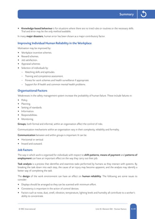 © RRC International Unit IA: Element IA8 - Human Factors 8-49
Summary
•	 Knowledge-based behaviour is for situations where there are no tried rules or routines or the necessary skills.
Trial and error may be the only method available.
In many major disasters, human error has been shown as a major contributory factor.
Improving Individual Human Reliability in the Workplace
Motivation may be improved by:
•	 Workplace incentive schemes.
•	 Reward schemes.
•	 Job satisfaction.
•	 Appraisal schemes.
•	 Selection of individuals by:
–– Matching skills and aptitudes.
–– Training and competence assessment.
–– Fitness for work schemes and health surveillance if appropriate.
–– Support for ill health and common mental health problems.
Organisational Factors
Weaknesses in the safety management system increase the probability of human failure. These include failures in:
•	 Policy.
•	 Planning.
•	 Setting of standards.
•	 Information.
•	 Responsibilities.
•	 Monitoring.
Groups, both formal and informal, within an organisation affect the control of risks.
Communication mechanisms within an organisation vary in their complexity, reliability and formality.
Communication between and within groups is important. It can be:
•	 Horizontal or vertical.
•	 Inward and outward.
Job Factors
The way in which work is organised for individuals with respect to shift patterns, means of payment and patterns of
employment can have an important effect on the way they carry out their job.
Task analysis is a process that identifies and examines tasks performed by humans as they interact with systems. By
breaking the task down into each step, the cause of an injury may become apparent, and the analysis may identify a
better way of completing the task.
The design of the work environment can have an effect on human reliability. The following are some issues to
consider:
•	 Displays should be arranged so they can be scanned with minimum effort.
•	 Consistency is important in the action of control devices.
•	 Factors such as noise, dust, smell, vibration, temperature, lighting levels and humidity all contribute to a worker’s
ability to concentrate.
 