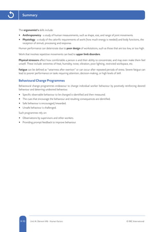 8-50 Unit IA: Element IA8 - Human Factors © RRC International8-50
Summary
The ergonomist’s skills include:
•	 Anthropometry - a study of human measurements, such as shape, size, and range of joint movements.
•	 Physiology - a study of the calorific requirements of work (how much energy is needed) and body functions, the
reception of stimuli, processing and response.
Human performance can deteriorate due to poor design of workstations, such as those that are too low, or too high.
Work that involves repetitive movements can lead to upper limb disorders.
Physical stressors affect how comfortable a person is and their ability to concentrate, and may even make them feel
unwell. These include: extremes of heat, humidity, noise, vibration, poor lighting, restricted workspace, etc.
Fatigue can be defined as “weariness after exertion” or can occur after repeated periods of stress. Severe fatigue can
lead to poorer performance on tasks requiring attention, decision-making, or high levels of skill.
Behavioural Change Programmes
Behavioural change programmes endeavour to change individual worker behaviour by positively reinforcing desired
behaviour and deterring undesired behaviour.
•	 Specific observable behaviour to be changed is identified and then measured.
•	 The cues that encourage the behaviour and resulting consequences are identified.
•	 Safe behaviour is encouraged/rewarded.
•	 Unsafe behaviour is challenged.
Such programmes rely on:
•	 Observations by supervisors and other workers.
•	 Providing prompt feedback to improve behaviour.
 