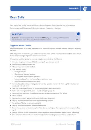 © RRC International Unit IA: Element IA8 - Human Factors 8-51
Exam Skills ES
8-51
Exam Skills
Here you can have another attempt at a 20 mark, Section B question; this one is on the topic of human error.
Remember you would allow yourself 30 minutes to answer this question in the exam.
QUESTION
Outline the desirable design features of controls AND displays on a control panel for a complex
industrial process aimed at reducing the likelihood of human error. 	 (20)
Suggested Answer Outline
Remember that there are 20 marks available so try to mention 22 points in outline to maximise the chance of getting
full marks.
With this question on ergonomics, you need to focus on features of controls and displays that would reduce the rate of
human error, including examples and reasons in your answer.
The examiner would be looking for an answer including points similar to the following:
•	 Controls – keep to a minimum, whilst still ensuring safe operation and control.
•	 Controls should have a positive action.
•	 The user requires immediate feedback.
•	 Stop functions should:
–– Be easy to activate.
–– Have clear markings and functions.
–– Be designed to avoid accidental operation.
–– Be positioned away from interference by non-authorised users.
–– Avoid non-intentional restart or shut down.
•	 Controls should be visible and in a logical order such that operators interact with them – up/down buttons not
side by side with each other.
•	 Select the correct type of control for the operation desired – levers versus knobs.
•	 Follow colour coding standards: green – on; red – emergency stop, etc.
•	 Controls located adjacent to the displays, so operator can see consequences of their actions.
•	 Clearly labelled.
•	 Language/terminology appropriate for understanding and recognition.
•	 Displays should attract a response when required: flashing, noise, etc.
•	 Correct type of display – analogue versus digital.
•	 Displays should indicate normal and abnormal situations.
•	 Environmental concerns - located away from heat, glare or anything else that may detract from recognition of any
signal.
•	 Displays should be located an appropriate distance away from operator for ease of reading/correct sized display.
•	 Discussion/consultation with users to obtain feedback on suitable design and operation to avoid confusion.
 