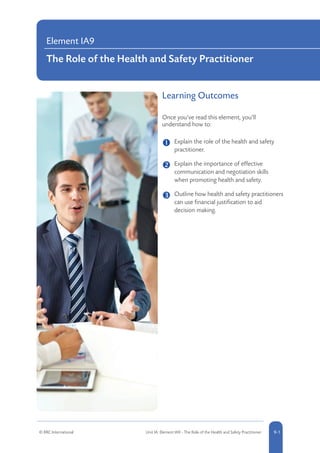 Learning Outcomes
Once you’ve read this element, you’ll
understand how to:
	 
Explain the role of the health and safety
practitioner.
	 Explain the importance of effective
communication and negotiation skills
when promoting health and safety.
	 Outline how health and safety practitioners
can use financial justification to aid
decision making.
Element IA9
The Role of the Health and Safety Practitioner
© RRC International Unit IA: Element IA9 - The Role of the Health and Safety Practitioner 9-1
 