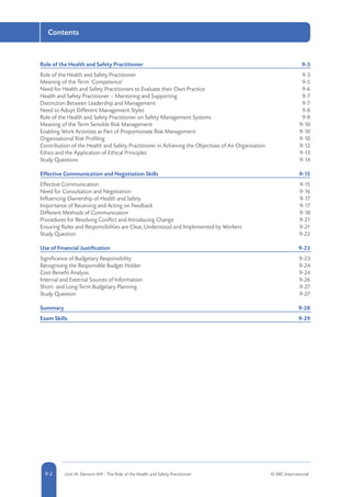 5-2 Unit IA: Element IA9 - The Role of the Health and Safety Practitioner © RRC International9-2
Contents
Role of the Health and Safety Practitioner	 9-3
Role of the Health and Safety Practitioner	 9-3
Meaning of the Term ‘Competence’	 9-5
Need for Health and Safety Practitioners to Evaluate their Own Practice	 9-6
Health and Safety Practitioner – Mentoring and Supporting	 9-7
Distinction Between Leadership and Management	 9-7
Need to Adopt Different Management Styles	 9-8
Role of the Health and Safety Practitioner on Safety Management Systems	 9-9
Meaning of the Term Sensible Risk Management	 9-10
Enabling Work Activities as Part of Proportionate Risk Management	 9-10
Organisational Risk Profiling	 9-10
Contribution of the Health and Safety Practitioner in Achieving the Objectives of An Organisation	 9-12
Ethics and the Application of Ethical Principles	 9-13
Study Questions	 9-14
Effective Communication and Negotiation Skills	 9-15
Effective Communication	 9-15
Need for Consultation and Negotiation	 9-16
Influencing Ownership of Health and Safety	 9-17
Importance of Receiving and Acting on Feedback	 9-17
Different Methods of Communication	 9-18
Procedures for Resolving Conflict and Introducing Change	 9-21
Ensuring Roles and Responsibilities are Clear, Understood and Implemented by Workers	 9-21
Study Question	 9-22
Use of Financial Justification	 9-23
Significance of Budgetary Responsibility	 9-23
Recognising the Responsible Budget Holder	 9-24
Cost-Benefit Analysis	 9-24
Internal and External Sources of Information	 9-26
Short- and Long-Term Budgetary Planning	 9-27
Study Question	 9-27
Summary	9-28
Exam Skills	 9-29
 