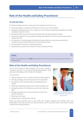 © RRC International Unit IA: Element IA9 - The Role of the Health and Safety Practitioner 5-39-3
9.1Role of the Health and Safety Practitioner
Role of the Health and Safety Practitioner
IN THIS SECTION...	
The health and safety practitioner must be aware of the significance of his/her role in:
•	 Protecting employees, employers and third parties from risk or injury in the workplace.
•	 Evaluating and developing his/her own competence, and mentoring and supporting the development of health
and safety competence in others.
•	 Developing, implementing, maintaining and evaluating health and safety management systems.
•	 Sensible risk management involves organisations taking responsibility for their risks and proportionate steps to
manage those risks.
•	 An organisation’s risk profile assesses the likelihood of adverse effects occurring, the associated levels of
disruption and costs, and the effectiveness of control measures in place.
•	 Contributing to the organisation achieving its objectives.
•	 Applying ethical principles when working in the health and safety profession..
NOTE...	
Please note that Element IA9 will NOT be examined in the Unit IA exam, but only assessed as part of the Unit
DNI assessment.
Role of the Health and Safety Practitioner
The role of the health and safety practitioner can be seen as seeking to
minimise the risk of harm or injury at work by educating colleagues, setting
procedures and building a culture of safety in the workplace.
This may involve:
•	 Advising managers on how to comply with health and safety legislation.
•	 Drawing up strategies, policies and procedures for the organisation.
•	 Carrying out site visits and safety audits, and identifying potential
hazards.
•	 Designing and delivering training courses on health and safety issues.
•	 Investigating accidents and finding ways to prevent them happening
again.
•	 Advising on specialist areas such as fire precautions and control of
hazardous substances.
•	 Producing written reports.
•	 Keeping records, including accident statistics.
Health and safety practitioners need to work closely with managers, employees and sometimes trade union
representatives. They may also liaise with external contacts, such as contractors, clients, local officials, insurance
companies and enforcing authorities.
A Health and Safety practitioner
should minimise the risk of harm or
injury at work
 