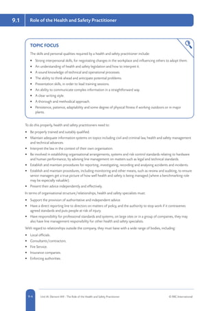 5-4 Unit IA: Element IA9 - The Role of the Health and Safety Practitioner © RRC International9-4
9.1 Role of the Health and Safety Practitioner
TOPIC FOCUS
The skills and personal qualities required by a health and safety practitioner include:
•	 Strong interpersonal skills, for negotiating changes in the workplace and influencing others to adopt them.
•	 An understanding of health and safety legislation and how to interpret it.
•	 A sound knowledge of technical and operational processes.
•	 The ability to think ahead and anticipate potential problems.
•	 Presentation skills, in order to lead training sessions.
•	 An ability to communicate complex information in a straightforward way.
•	 A clear writing style.
•	 A thorough and methodical approach.
•	 Persistence, patience, adaptability and some degree of physical fitness if working outdoors or in major
plants.
To do this properly, health and safety practitioners need to:
•	 Be properly trained and suitably qualified.
•	 Maintain adequate information systems on topics including civil and criminal law, health and safety management
and technical advances.
•	 Interpret the law in the context of their own organisation.
•	 Be involved in establishing organisational arrangements, systems and risk control standards relating to hardware
and human performance, by advising line management on matters such as legal and technical standards.
•	 Establish and maintain procedures for reporting, investigating, recording and analysing accidents and incidents.
•	 Establish and maintain procedures, including monitoring and other means, such as review and auditing, to ensure
senior managers get a true picture of how well health and safety is being managed (where a benchmarking role
may be especially valuable).
•	 Present their advice independently and effectively.
In terms of organisational structure/relationships, health and safety specialists must:
•	 Support the provision of authoritative and independent advice.
•	 Have a direct reporting line to directors on matters of policy, and the authority to stop work if it contravenes
agreed standards and puts people at risk of injury.
•	 Have responsibility for professional standards and systems; on large sites or in a group of companies, they may
also have line management responsibility for other health and safety specialists.
With regard to relationships outside the company, they must liaise with a wide range of bodies, including:
•	 Local officials.
•	 Consultants/contractors.
•	 Fire Service.
•	 Insurance companies.
•	 Enforcing authorities.
 