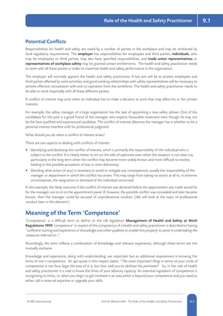 © RRC International Unit IA: Element IA9 - The Role of the Health and Safety Practitioner 5-59-5
9.1Role of the Health and Safety Practitioner
Potential Conflicts
Responsibilities for health and safety are owed by a number of parties in the workplace and may be reinforced by
local regulatory requirements. The employer has responsibilities for employees and third parties; individuals, who
may be employees or third parties, may also have specified responsibilities, and trade union representatives or
representatives of workplace safety may be granted certain entitlements. The health and safety practitioner needs
to work with all these parties in order to maximise health and safety performance in the organisation.
The employer will normally appoint the health and safety practitioner. A key aim will be to protect employees and
third parties affected by work activities, and good working relationships with safety representatives will be necessary to
achieve effective consultation with and co-operation from the workforce. The health and safety practitioner needs to
be able to work impartially with all these different parties.
A conflict of interest may arise when an individual has to make a decision at work that may affect his or her private
interests.
For example, the safety manager of a large organisation has the task of appointing a new safety adviser. One of the
candidates for the post is a good friend of the manager, who expects favourable treatment even though he may not
be the best qualified and experienced candidate. The conflict of interest dilemma the manager has is whether to let a
personal interest interfere with his professional judgment.
What should you do when a conflict of interest arises?
There are two aspects to dealing with conflicts of interest:
•	 Identifying and disclosing the conflict of interest, which is primarily the responsibility of the individual who is
subject to the conflict. It is clearly better to err on the side of openness even when the situation is not clear-cut,
particularly in the long term when the conflict may become more widely known and more difficult to resolve,
leading to the possible accusation of bias or even dishonesty.
•	 Deciding what action (if any) is necessary to avoid or mitigate any consequences, usually the responsibility of the
manager or department in which the conflict has arisen. This may range from taking no action at all to, in extreme
circumstances, the resignation or dismissal of the individual concerned.
In this example, the likely outcome if the conflict of interest was declared before the appointment was made would be
for the manager not to sit on the appointment panel. If, however, the possible conflict was concealed and later became
known, then the manager could be accused of unprofessional conduct. (We will look at the topic of professional
conduct later in this element.)
Meaning of the Term ‘Competence’
‘Competence’ is a difficult term to define. In the UK legislation Management of Health and Safety at Work
Regulations 1999 ‘competence’ in respect of the competence of a health and safety practitioner is described as having
“sufficient training and experience or knowledge and other qualities to enable him properly to assist in undertaking the
measures referred to…”.
Accordingly, the term reflects a combination of knowledge and relevant experience, although these terms are not
mutually exclusive.
Knowledge and experience, along with understanding, are important but an additional requirement is knowing the
limits of one’s competence. An apt quote in this respect states: “The most important thing in terms of your circle of
competence is not how large the area of it is, but how well you’ve defined the perimeter”. So, in the role of health
and safety practitioner it is vital to know the limits of your advisory capacity. An essential ingredient of competence is
recognising its limits, i.e. when you begin to get involved in an area which is beyond your competence and you need to
either call in external expertise or upgrade your skills.
 