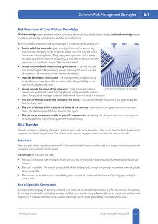 6.1
© RRC International Unit IA: Element IA6 - Risk Control 5-56-5
Common Risk Management Strategies
Risk Retention - With or Without Knowledge
With knowledge means you have made a conscious decision to bear the burden of losses; without knowledge means
it is done without any consideration whether or not to insure.
Every risk that is not transferred (to insurance) is a retained risk. Examples are:
•	 Events which are insurable - you cannot get insurance for everything.
The insurance company has to be able to assess risk, since they are in the
business of risk management. They may quote a premium that is above
the value you wish to insure. If you can buy a new item for the price of the
premium, it is pointless to insure. Take the risk instead.
•	 Losses not considered when setting up insurance - if you do not take
into account a particular possibility, you are retaining the loss. It is a case
of accidental risk retention, or risk retention by default.
•	 Hazards deliberately not insured - risk management is all about taking
a risk, where you have been able to reduce either the probability or the
severity of a loss-making event.
•	 Losses outside the scope of the insurance - there are always exclusion
clauses, and you do not realise their significance until you need to make a
claim. The good risk manager does not find himself or herself in such a situation.
•	 The part of the loss paid by the company (the excess) - you can get cheaper insurance if you agree to pay the
first £x of any claim.
•	 The part of the loss which is above the limits of the contract - there is often an upper limit to an insurance
claim. The claimant pays if the loss exceeds that figure.
•	 The person or company is unable to pay full compensation - obtaining the cheapest insurance cover may not
be sound economy if your losses put them into bankruptcy.
Risk Transfer
Transfer involves transferring the risk to another party such as by insurance - the loss is financed from funds which
originate outside the organisation. The second main way is to engage a contractor who will take on the risks.
Insurance
How can you reduce insurance premiums? One way is to retain losses; another way is to accept a voluntary excess on
insurance premiums and control losses.
Advantages of insurance are that:
•	 The loss will be dealt with smoothly. There will be a few forms to fill in and enquiries, but the procedures are well
known.
•	 The cash is available. The insurer can get hold of the funds quickly, though will perhaps not release them as quickly
as you would like.
•	 The insurer can provide advice. He is dealing with this type of problem all the time and can help you to decide
what is best.
Use of Specialist Contractors
Sometimes the best way of avoiding a hazard is to make use of specialist contractors, e.g. for the removal of asbestos.
In this way the hazard is avoided by workers and the task is carried out professionally and in compliance with current
legislation. A reputable company with suitably trained personnel and a good safety record should be used.
Not everything can be insured
 