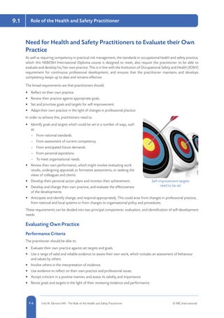 5-6 Unit IA: Element IA9 - The Role of the Health and Safety Practitioner © RRC International9-6
9.1 Role of the Health and Safety Practitioner
Need for Health and Safety Practitioners to Evaluate their Own
Practice
As well as requiring competency in practical risk management, the standards in occupational health and safety practice,
which this NEBOSH International Diploma course is designed to meet, also require the practitioner to be able to
evaluate and develop his/her own practice. This is in line with the Institution of Occupational Safety and Health (IOSH)
requirement for continuous professional development, and ensures that the practitioner maintains and develops
competency, keeps up to date and remains effective.
The broad requirements are that practitioners should:
•	 Reflect on their own practice.
•	 Review their practice against appropriate goals.
•	 Set and prioritise goals and targets for self-improvement.
•	 Adapt their own practice in the light of changes in professional practice.
In order to achieve this, practitioners need to:
•	 Identify goals and targets which could be set in a number of ways, such
as:
–– From national standards.
–– From assessment of current competency.
–– From anticipated future demands.
–– From personal aspirations.
–– To meet organisational needs.
•	 Review their own performance, which might involve evaluating work
results, undergoing appraisals or formative assessments, or seeking the
views of colleagues and clients.
•	 Develop their personal action plans and monitor their achievement.
•	 Develop and change their own practice, and evaluate the effectiveness
of the developments.
•	 Anticipate and identify change, and respond appropriately. This could arise from changes in professional practice,
from national and local systems or from changes to organisational policy and procedures.
These requirements can be divided into two principal components: evaluation, and identification of self-development
needs.
Evaluating Own Practice
Performance Criteria
The practitioner should be able to:
•	 Evaluate their own practice against set targets and goals.
•	 Use a range of valid and reliable evidence to assess their own work, which includes an assessment of behaviour
and values by others.
•	 Involve others in the interpretation of evidence.
•	 Use evidence to reflect on their own practice and professional issues.
•	 Accept criticism in a positive manner, and assess its validity and importance.
•	 Revise goals and targets in the light of their reviewing evidence and performance.
Self-improvement targets
need to be set
 